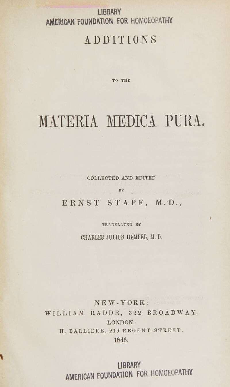 LIBRARY AMERICAN FOUNDATION FOR HOMOEOPATHY ADDITIONS MATERIA MEDICA PTJRA. COLLECTED AND EDITED BY ERNST STAPF, M.D., TRANSLATED BY CHARLES JULIUS HEMPEL, M. D. NEW-YORK: WILLIAM RADDE, 322 BROADWAY LONDON: H. BALLIERE, 219 REGENT-STREET. 1846. LIBRARY AMERICAN FOUNDATION FOR HOMOEOPATHY