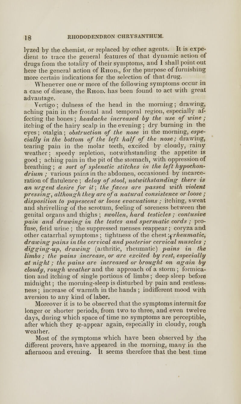 lyzed by the chemist, or replaced by other agents. It is expe- dient to trace the general features of that dynamic action of drugs from the totality of their symptoms, and 1 shall point out here the general action of Rhod., for the purpose of furnishing more certain indications for the selection of that drug. Whenever one or more of the following symptoms occur in a case of disease, the Rhod. has been found to act with great advantage. Vertigo ; dulness of the head in the morning; drawing, aching pain in the frontal and temporal region, especially af- fecting the bones ; headache increased by the use of wine ; itching of the hairy scalp in the evening ; dry burning in the eyes; otalgia; obstruction of the nose in the morning, espe- cially in the bottom of the left half of the nose; drawing, tearing pain in the molar teeth, excited by cloudy, rainy weather; speedy repletion, notwithstanding the appetite is good ; aching pain in the pit of the stomach, with oppression of breathing ; a sort of splenetic stitches in the left hypochon- drium ; various pains in the abdomen, occasioned by incarce- ration of flatulence ; delay of stool, notwithstanding there is an urgent desire for it; the fceces are passed with violent pressing, although they are of a natural consistence or loose ; disposition to papescent or loose evacuations ; itching, sweat and shrivelling of the scrotum, feeling of soreness between the genital organs and thighs ; swollen, hard testicles ; contusive pain and drawing in the testes and spermatic cords ; pro- fuse, fetid urine ; the suppressed menses reappear ; coryza and other catarrhal symptoms ; tightness of the chest '^rheumatic, drawing pains in the cervical and posterior cervical muscles ; digging-up, drawing (arthritic, rheumatic) pains in the limbs ; the pains increase, or are excited by rest, especially at night; the pains are increased or brought on again by cloudy, rough weather and the approach of a storm ; formica- tion and itching of single portions of limbs ; deep sleep before midnight; the morning-sleep is disturbed by pain and restless- ness ; increase of warmth in the hands ; indifferent mood with aversion to any kind of labor. Moreover it is to be observed that the symptoms intermit for longer or shorter periods, from two to three, and even twelve days, during which space of time no symptoms are perceptible, after which they re-appear again, especially in cloudy, rough weather. Most of the symptoms which have been observed by the different provers, have appeared in the morning, many in the afternoon and evening. It seems therefore that the best time