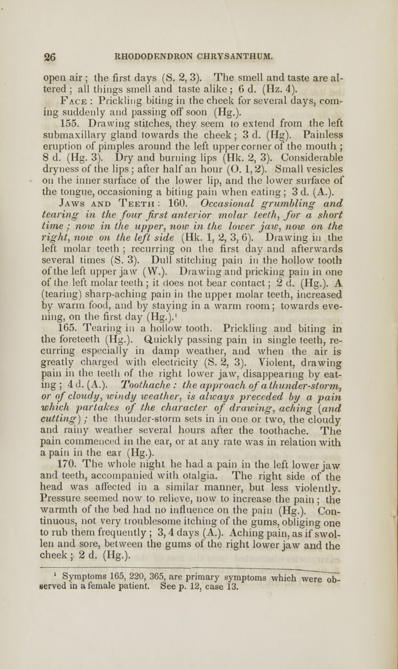 open air ; the first days (S. 2, 3). The smell and taste are al- tered ; all things smell and taste alike ; 6 d. (Hz. 4). Face : Prickling biting in the cheek for several days, com- ing suddenly and passing off soon (Hg.). 155. Drawing stitches, they seem to extend from the left submaxillary gland towards the cheek; 3 d. (Hg). Painless eruption of pimples around the left upper corner of the mouth ; 8 d. (Hg. 3). Dry and burning lips (Hk. 2, 3). Considerable dryness of the lips ; after half an hour (O. 1,2). Small vesicles on the inner surface of the lower lip, and the lower surface of the tongue, occasioning a biting pain when eating ; 3 d. (A.). Jaws and Teeth : 160. Occasional grumbling and tearing in the four first anterior molar teeth, for a short time ; now in the upper, now in the lower jaw, now on the right, now on the left side (Hk. 1, 2, 3, 6). Drawing in the left molar teeth ; recurring on the first day and afterwards several times (S. 3). Dull stitching pain in the hollow tooth of the left upper jaw (W.). Drawing and pricking pain in one of the left molar teeth ; it does not bear contact; 2 d. (Hg.). A (tearing) sharp-aching pain in the uppei molar teeth, increased by warm food, and by staying in a warm room; towards eve- ning, on the first day (Hg.).' 165. Tearing in a hollow tooth. Prickling and biting in the foreteeth (Hg.). Quickly passing pain in single teeth, re- curring especially in damp weather, and when the air is greatly charged with electricity (S. 2, 3). Violent, drawing pain in the teeth of the right lower jaw, disappearing by eat- ing ; 4d. (A.). Toothache: the approach of a thunder-storm, or of cloudy, windy weather, is always preceded by a pain which partakes of the character of drawing, aching [and cutting) ; the thunder-storm sets in in one or two, the cloudy and rainy weather several hours after the toothache. The pain commenced in the ear, or at any rate was in relation with a pain in the ear (Hg.). 170. The whole night he had a pain in the left lower jaw and teeth, accompanied with otalgia. The right side of the head was affected in a similar manner, but less violently. Pressure seemed now to relieve, now to increase the pain; the warmth of the bed had no influence on the pain (Hg.). Con- tinuous, not very troublesome itching of the gums, obliging one to rub them frequently ; 3,4 days (A.). Aching pain, as if swol- len and sore, between the gums of the right lower jaw and the cheek ; 2 d. (Hg.). 1 Symptoms 165, 220, 365, are primary symptoms which were ob- served in a female patient. See p. 12, case 13.