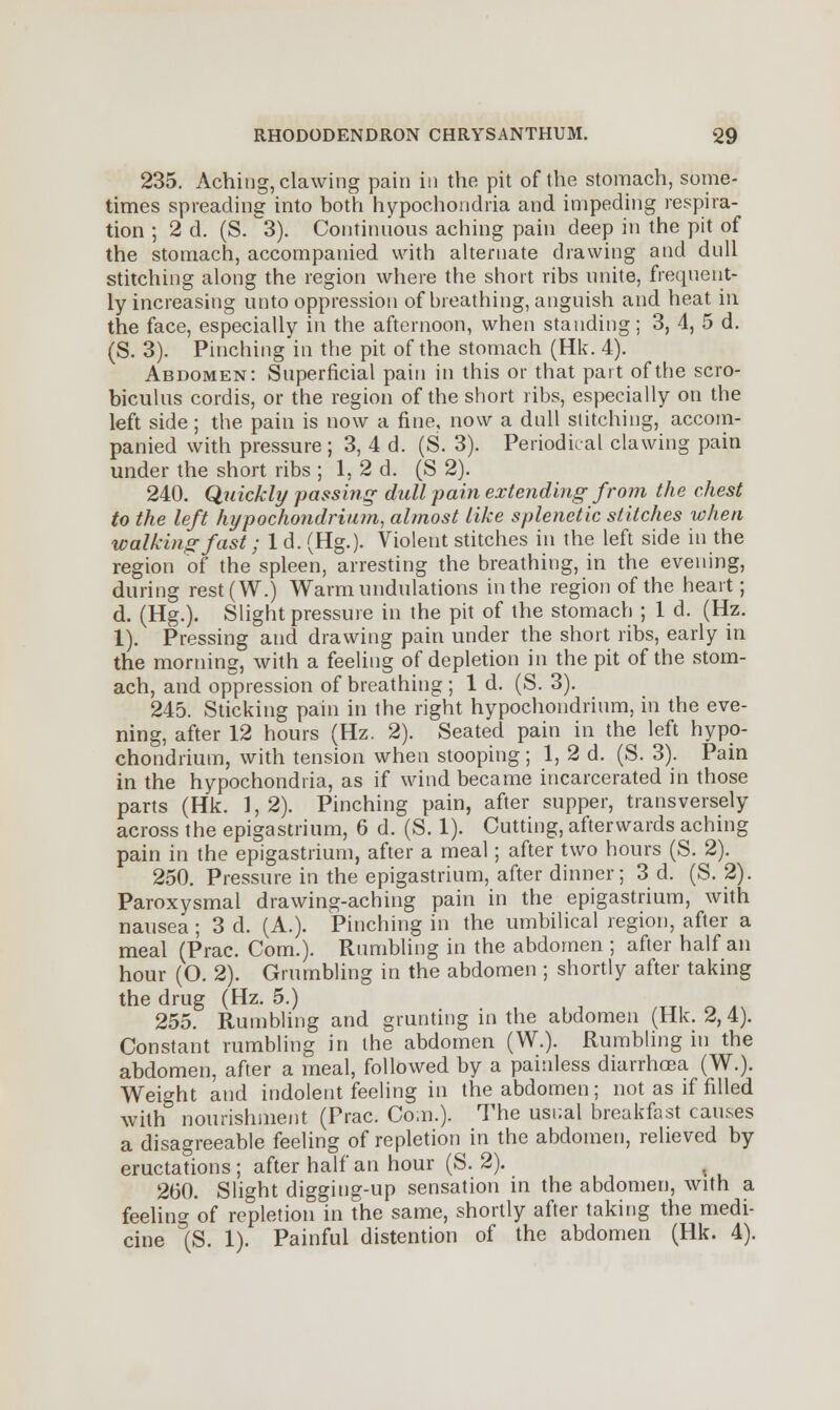 235. Aching, clawing pain in the pit of the stomach, some- times spreading into both hypochondria and impeding respira- tion ; 2 d. (S. °3). Continuous aching pain deep in the pit of the stomach, accompanied with alternate drawing and dull stitching along the region where the short ribs unite, frequent- ly increasing unto oppression of breathing, anguish and heat in the face, especially in the afternoon, when standing; 3, 4, 5 d. (S. 3). Pinching in the pit of the stomach (Hk. 4). Abdomen: Superficial pain in this or that part of the scro- biculus cordis, or the region of the short ribs, especially on the left side; the pain is now a fine, now a dull stitching, accom- panied with pressure ; 3, 4 d. (S. 3). Periodical clawing pain under the short ribs ; 1, 2 d. (S 2). 240. Quickly passing dull pain extending from the chest to the left hypochondrium, almost like splenetic stitches when walking fast; 1 d. (Hg.). Violent stitches in the left side in the region of the spleen, arresting the breathing, in the evening, during rest(W.) Warm undulations in the region of the heart; d. (Hg.). Slight pressure in the pit of the stomach ; 1 d. (Hz. 1). Pressing and drawing pain under the short ribs, early in the morning, with a feeling of depletion in the pit of the stom- ach, and oppression of breathing ; 1 d. (S. 3). 245. Sticking pain in the right hypochondrium, in the eve- ning, after 12 hours (Hz. 2). Seated pain in the left hypo- chondrium, with tension when stooping ; 1, 2 d. (S. 3). Pain in the hypochondria, as if wind became incarcerated in those parts (Hk. 1,2). Pinching pain, after supper, transversely across the epigastrium, 6 d. (S. 1). Cutting, afterwards aching pain in the epigastrium, after a meal; after two hours (S. 2). 250. Pressure in the epigastrium, after dinner; 3 d. (S. 2). Paroxysmal drawing-aching pain in the epigastrium, with nausea; 3 d. (A.). Pinching in the umbilical region, after a meal (Prac. Com.). Rumbling in the abdomen ; after half an hour (O. 2). Grumbling in the abdomen ; shortly after taking the drug (Hz. 5.) 255. Rumbling and grunting in the abdomen (Hk. 2, 4). Constant rumbling in the abdomen (W.). Rumbling in the abdomen, after a meal, followed by a painless diarrhoea (W.). Weight and indolent feeling in the abdomen; not as if filled with nourishment (Prac. Com.). The usual breakfast causes a disagreeable feeling of repletion in the abdomen, relieved by eructations ; after half an hour (S. 2). 260. Slight digging-up sensation in the abdomen, with a feeling of repletion in the same, shortly after taking the medi- cine (S. 1). Painful distention of the abdomen (Hk. 4).
