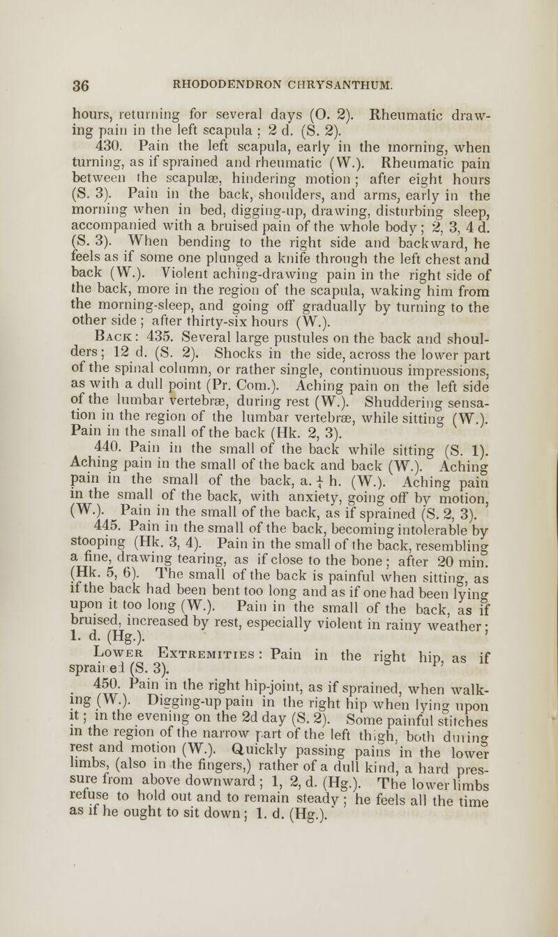 hours, returning for several days (O. 2). Rheumatic draw- ing pain in the left scapula ; 2 d. (S. 2). 430. Pain the left scapula, early in the morning, when turning, as if sprained and rheumatic (W.). Rheumatic pain between the scapulas, hindering motion ; after eight hours (S. 3). Pain in the back, shoulders, and arms, early in the morning when in bed, digging-up, drawing, disturbing sleep, accompanied with a bruised pain of the whole body; 2, 3, 4 d. (S. 3). When bending to the right side and backward, he feels as if some one plunged a knife through the left chest and back (W.). Violent aching-drawing pain in the right side of the back, more in the region of the scapula, waking him from the morning-sleep, and going off gradually by turning to the other side ; after thirty-six hours (W.). Back : 435. Several large pustules on the back and shoul- ders ; 12 d. (S. 2). Shocks in the side, across the lower part of the spinal column, or rather single, continuous impressions, as with a dull point (Pr. Com.). Aching pain on the left side of the lumbar vertebrae, during rest (W.). Shuddering sensa- tion in the region of the lumbar vertebrae, while sitting (W ). Pain in the small of the back (Hk. 2, 3). 440. Pain in the small of the back while sitting (S. 1). Aching pain in the small of the back and back (W.). Aching pain in the small of the back, a. | h. (W.). Aching pain in the small of the back, with anxiety, going off by motion, (W.). Pain in the small of the back, as if sprained (S. 2, 3). 445. Pain in the small of the back, becoming intolerable by stooping (Hk. 3, 4). Pain in the small of the back, resembling a fine, drawing tearing, as if close to the bone ; after 20 min. (Hk. 5, 6). The small of the back is painful when sitting, as if the back had been bent too long and as if one had been iyino- upon it too long (W.). Pain in the small of the back, as if bruised, increased by rest, especially violent in rainy weather • 1. d. (Hg.). Lower Extremities : Pain in the right hip as if spraii ei (S. 3). 450. Pain in the right hip-joint, as if sprained, when walk- ing (W.). Digging-up pain in the right hip when lying upon it; in the evening on the 2d day (S. 2). Some painful stitches in the region of the narrow part of the left thigh both dm ink- iest and motion (W.). Quickly passing pains 'in the lower limbs, (also in the fingers,) rather of a dull kind, a hard pres- sure from above downward ; 1, 2, d. (Hg.). The lower limbs refuse to hold out and to remain steady ; he feels all the time as if he ought to sit down; 1. d. (Hg.). *