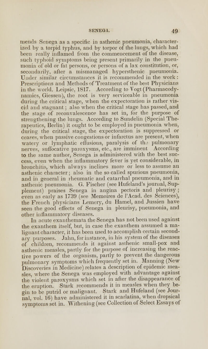 mends Senega as a specific in asthenic pneumonia, character- ized by a torpid typhus, and by torpor of the lungs, which had been really inflamed from the commencement of the disease, such typhoid symptoms being present primarily in the pneu- monia of old or fat persons, or persons of a lax constitution, or, secondarily, after a mismanaged hypersthenic pneumonia. Under similar circumstances it is recommended in the work : Prescriptions and Methods of Treatment of the best Physicians in the world. Leipsic, 1817. According to Vogt (Pharmacody- namics, Giessen), the root is very serviceable in pneumonia during the critical stage, when the expectoration is rather vis- cid and stagnant; also when the critical stage has passed, and the stage of reconvalescence has set in, for the purpose of strengthening the lungs. According to Sundelin (Special The- rapeutics, Berlin) it ought to be employed in pneumonia when, during the critical stage, the expectoration is suppressed or ceases, when passive congestions or infarctus are present, when watery or lymphatic effusions, paralysis of thj pulmonary nerves, suffocative paroxysms, etc., are imminent According to the same author, Senega is administered with the best suc- cess, even when the inflammatory fever is yet considerable, in bronchitis, which always inclines more or less to assume an asthenic character; also in the so called spurious pneumonia, and in general in rheumatic and catarrhal pneumonia, and in asthenic pneumonia. G. Fischer (see Hufeland's journal, Sup- plement) praises Senega in angina pectoris and pleurisy ; even as early as 1739 (see Memoires de l'Acad. des Sciences), the French physicians Lemery, du Hamel, and Jussien have seen the good effects of Senega in pleurisy, pneumonia, and other inflammatory diseases. In acute exanthemata the Senega has not been used against the exanthem itself, but, in case the exanthem assumed a ma- lignant character, it has been used to accomplish certain second- ary purposes. Jahn, for instance, in his system of the diseases of children, recommends it against asthenic small-pox and asthenic measles, partly for the purpose of increasing the reac- tive powers of the organism, partly to prevent the dangerous pulmonary symptoms which frequently set in. Manning (New Discoveries in Medicine) relates a description of epidemic mea- sles, where the Senega was employed with advantage against the violent paroxysms which set in after the disappearance of the eruption. Stark recommends it in measles when they be- gin to be putrid or malignant. Stark and Hufeland (see Jour- nal, vol. 16) have administered it in scarlatina, when dropsical symptoms set in. Withening (see Collection of Select Essays of