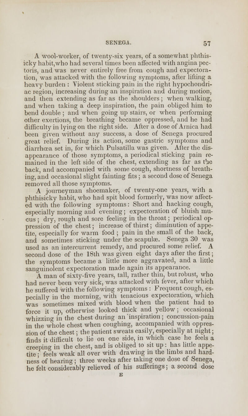 A wool-worker, of twenty-six years, of a somewhat phthis- icky habit,who had several times been affected with angina pec- toris, and was never entirely free from cough and expectora- tion, was attacked with the following symptoms, after lifting a heavy burden : Violent sticking pain in the right hypochondri- ac region, increasing during an inspiration and during motion, and then extending as far as the shoulders; when walking, and when taking a deep inspiration, the pain obliged him to bend double ; and when going up stairs, or when performing other exertions, the breathing became oppressed, and he had difficulty in lying on the right side. After a dose of Arnica had been given without any success, a dose of Senega procured great relief. During its action, some gastric symptoms and diarrhoea set in, for which Pulsatilla was given. After the dis- appearance of those symptoms, a periodical sticking pain re- mained in the left side of the chest, extending as far as t^ie back, and accompanied with some cough, shortness of breath- ing, and occasional slight fainting fits ; a second dose of Senega removed all those symptoms. A journeyman shoemaker, of twenty-one years, with a phthisicky habit, who had spit blood formerly, was now affect- ed with the following symptoms: Short and hacking cough, especially morning and evening; expectoration of bluish mu- cus ; dry, rough and sore feeling in the throat; periodical op- pression of the chest; increase of thirst; diminution of appe- tite, especially for warm food ; pain in the small of the back, and sometimes sticking under the scapulas. Senega 30 was used as an intercurrent remedy, and procured some relief. A second dose of the 18th was given eight days after the first; the symptoms became a little more aggravated, and a little sanguinolent expectoration made again its appearance. A man of sixty-five years, tall, rather thin, but robust, who had never been very sick, was attacked with fever, after which he suffered with the following symptoms : Frequent cough, es- pecially in the morning, with tenacious expectoration, which was sometimes mixed with blood when the patient had to force it up, otherwise looked thick and yellow; occasional whizzing in the chest during an 'inspiration; concussion-pain in the whole chest when coughing, accompanied with oppres- sion of the chest; the patient sweats easily, especially at night; finds it difficult to lie on one side, in which case he feels a creeping in the chest, and is obliged to sit up: has little appe- tite ; feels weak all over with drawing in the limbs and hard- ness of hearing; three weeks after taking one dose of Senega, he felt considerably relieved of his sufferings; a second dose