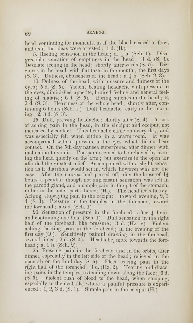 head, continuing for moments, as if the blood ceased to flow, and as if the ideas were arrested ; 1 d. (B.). 5. Reeling sensation in the head; a. J h. (Sch. 1). Disa- greeable sensation of emptiness in the head ; 3 d. (S. I). Desolate feeling in the head ; shortly afterwards (S. 5). Diz- ziness in the head, with flat taste in the mouth; the first days (S. 3). Dulness, obtuseness of the head ; a ^ h. (Sch. 2, 3). 10. Dulness of the head, with pressure and dulness of the eyes; 5 d. (S. 5). Violent beating headache with pressure in the eyes, diminished appetite, bruised feeling and general feel- ing of malaise; 6 d. (S. 5). Boring stitches in the head ; 2, 3 d. (S. 3). Heaviness of the whole head ; shortly after, con- tinuing 6 hours (Sch. 1.) Dull headache, early in the morn- ing ; 2, 3 d. (S. 3). 15. Dull, pressing headache; shortly after (S. 4). A sort of aching pain in the head, in the sinciput and occiput, not increased by contact. This headache came on every day, and was especially felt when sitting in a warm room. It was accompanied with a pressure in the eyes, which did not bear contact. On the 5th day nausea supervened after dinner, with inclination to vomit. The pain seemed to be relieved by lean- ing the head quietly on the arm ; but exercise in the open air afforded the greatest relief. Accompanied with a slight sensa- tion as if diarrhoea would set in, which however was not the case. After the nausea had passed off, after the lapse of 1| hours, a peculiar though not unpleasant sensation was felt in the parotid gland, and a simple pain in the pit of the stomach, rather in the outer parts thereof (H.). The head feels heavy. Aching, stupefying pain in the occiput; toward evening, 2, 3 d. (S. 3). Pressure in the temples in the forenoon, toward the forehead ; a 6 d. (Sch. 1). 20. Sensation of pressure in the forehead; after £ hour, and continuing one hour (Sch. 1). Dull sensation in the right half of the forehead, like pressure; 3 d. (Hz. 2). Violent aching, beating pain in the forehead ; in the evening of the first day (O.). Sensitively painful drawing in the forehead, several times ; 2 d. (S. 4). Headache, more towards the fore- head ; a. 1 h. (Sch. 2). 25. Pressing pain in the forehead and in the orbits, after dinner, especially in the left side of the head; relieved in the open air on the third day (S. 5). Fleet tearing pain in the right half of the forehead ; 3 d. (Hz. 2). Tearing and draw- ing pains in the temples, extending down along the face ; 6 d. (S. 5). Violent rush of blood to the head, when stooping, especially to the eyeballs, where a painful pressure is experi- enced ; 1, 2, 3 d. (S. 1). Simple pain in the occiput (H.).