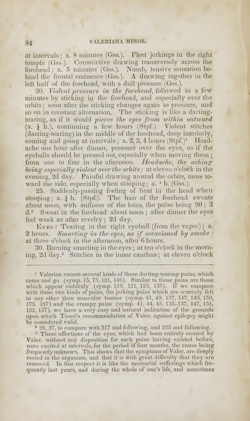 at intervals ; a. 8 minutes (Gss.). Fleet jerkings in the right temple (Gss.). Constrictive drawing transversely across the forehead ; a. 5 minutes (Gss.). Numb, tensive sensation be- hind the frontal eminence (Gss.). A drawing together in the left half of the forehead, with a dull pressure (Gss.). 20. Violent pressure in the forehead, followed in a few minutes by sticking in the forehead, and especially over the orbits; soon after the sticking changes again to pressure, and so on in constant alternation. The sticking is like a darting- tearing, as if it would pierce the eyes from within outward (a. J h.), continuing a few hours (Stpf). Violent stitches (darting-tearing) in the middle of the forehead, deep interiorly, coming and going at intervals ; a. 2, 3, 4 hours (Stpf.)1 Head- ache one hour after dinner, pressure over the eyes, as if the eyeballs should be pressed out, especially when moving them ; from one to four in the afternoon. Headache, the aching being especially violent over the orbits; at eleven o'clock in the evening, 2d day. Painful drawing around the orbits, more to- ward the side, especially when stooping; a. *■ h. (Gss.). 25. Suddenly-passing feeling of heat in the head when stooping; a. \ h. (Stpf.). The hair of the forehead sweats about noon, with stiffness of the loins, the pulse being 90 ; 3 d.2 Sweat in the forehead about noon ; after dinner the eyes feel weak as after revelry ; 2d day. Eyes : Tearing in the right eyeball (from the vapor); a. 2 hours. Smarting in the eyes, as if occasioned by smoke; at three o'clock in the afternoon, after 6 hours. 30. Burning smarting in the eyes; at ten o'clock in the morn- ing, 2d day.3 Stitches in the inner canthus ; at eleven o'clock 1 Valerian causes several kinds of these darting-tearing pains, which come and go (symp. 15, 75,121. 146). Similar to those pains are those which appear suddenly (symp. 119, 121, 123, 135). If we compare with those two kinds of pains, the jerking pains which are scarcely felt in any other than muscular tissues (symp. 41, 49, 137, 147, 149, 159, 175, 187) and the crampy pains (symp. 41, 44, 45, 135-137, 147, 151, 152, 157), we have a very easy and natural indication of the grounds upon which Tissot's recommendation of Valer. against epilepsy might be considered valid. 2 26, 27, to compare with 217 and following, and 225 and following. 3 These affections of the eyes, which had heen entirely caused by Valer. without any disposition for such pains having existed before, were excited at intervals, for the period of four months, the cause being frequently unknown. This shows that the symptoms of Valer. are deeply rooted in the organism, and that it is with great difficulty that they are removed. In this respect it is like the mercurial sufferings which fre- quently last years, and during the whole of one's life, and sometimes