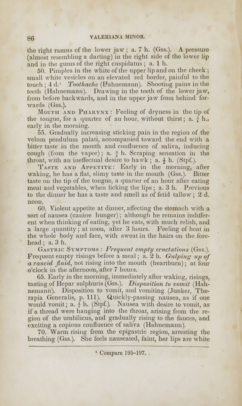 the right ramus of the lower jaw ; a. 7 h. (Gss.). A pressure (almost resembling a darting) in the right side of the lower lip and in the gums of the right cnspidatus ; a. 1 h. 50. Pimples in the white of the upper lip and on the cheek ; small white vesicles on an elevated red border, painful to the touch ; 4 d.1 Toothache (Hahnemann). Shooting pains in the teeth (Hahnemann). Drawing in the teeth of the lower jaw, from before backwards, and in the upper jaw from behind for- wards (Gss.). Mouth and Pharynx : Feeling of dryness in the tip of the tongue, for a quarter of an hour, without thirst; a. f h., early in the morning. 55. Gradually increasing sticking pain in the region of the velum pendulum palati, accompanied toward the end with a bitter taste in the mouth and confluence of saliva, inducing cough (from the vapor); a. f h. Scraping sensation in the throat, with an ineffectual desire to hawk ; a. £ h. (Stpf.). Taste and Appetite: Early in the morning, after waking, he has a fiat, slimy taste in the mouth (Gss.). Bitter taste on the tip of the tongue, a quarter of an hour after eating meat and vegetables, when licking the lips ; a. 3 h. Previous to the dinner he has a taste and smell as of fetid tallow ; 2 d. noon. 60. Violent appetite at dinner, affecting the stomach with a sort of nausea (canine hunger); although he remains indiffer- ent when thinking of eating, yet he eats, with much relish, and a large quantity ; at noon, after 3 hours. Feeling of heat in the whole body and face, with sweat in the hairs on the fore- head ; a. 3 h. Gastric Symptoms : Frequent empty eructations (Gss.). Frequent empty risings before a meal; a. 2 h. Gulping up of a rancid fluid, not rising into the mouth (heartburn); at four o'clock in the afternoon, after 7 hours. 65. Early in the morning, immediately after waking, risings, tasting of Hepar sulphuris (Gss.). Disposition to vomit (Hah- nemann). Disposition to vomit, and vomiting (Junker. The- rapia Generalis, p. 111). Quickly-passing nausea, as if one would vomit; a. f h. (Stpf). Nausea with desire to vomit, as if a thread were hanging into the throat, arising from the re- gion of the umbilicus, and gradually rising to the fauces, and exciting a copious confluence of saliva (Hahnemann). 70. Warm rising from the epigastric region, arresting the breathing (Gss.). She feels nauseated, faint, her lips are white