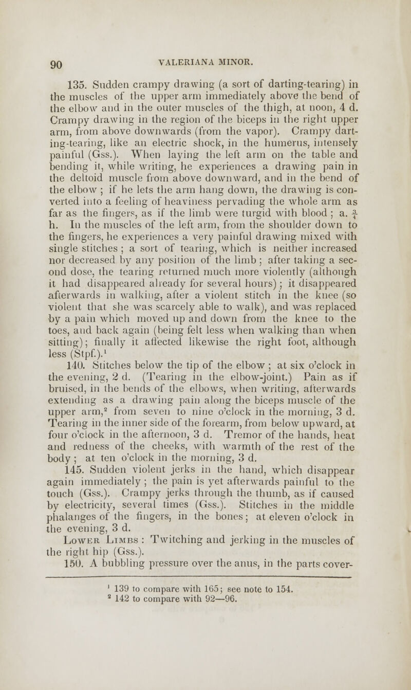 135. Sudden crampy drawing (a sort of darting-tearing) in the muscles of the upper arm immediately above the bend of the elbow and in the outer muscles of the thigh, at noon, 4 d. Crampy drawing in the region of ihe biceps in the right upper arm, from above downwards (from the vapor). Crampy dart- ing-tearing, like an electric shock, in the humerus, intensely painful (Gss.). When laying the left arm on the table and bending it, while writing, he experiences a drawing pain in the deltoid muscle from above downward, and in the bend of the elbow ; if he lets the arm hang down, the drawing is con- verted into a feeling of heaviness pervading the whole arm as far as the fingers, as if the limb were turgid with blood ; a. f h. In the muscles of the left arm, from the shoulder down to the fingers, he experiences a very painful drawing mixed with single stitches ; a sort of tearing, which is neither increased nor decreased by any position of the limb ; after taking a sec- ond dose, the tearing returned much more violently (although it had disappeared already for several hours); it disappeared afterwards in walking, after a violent stitch in the knee (so violent that she was scarcely able to walk), and was replaced by a pain which moved up and down from the knee to the toes, and back again (being felt less when walking than when sitting); finally it affected likewise the right foot, although less (Stpf.).1 140. Stitches below the tip of the elbow ; at six o'clock in the evening, 2 d. (Tearing in the elbow-joint.) Pain as if bruised, in the bends of the elbows, when writing, afterwards extending as a drawing pain along the biceps muscle of the upper arm,2 from seven to nine o'clock in the morning, 3 d. Tearing in the inner side of the forearm, from below upward, at four o'clock in the afternoon, 3 d. Tremor of the hands, heat and redness of the cheeks, with warmth of the rest of the body ; at ten o'clock in the morning, 3 d. 145. Sudden violent jerks in the hand, which disappear again immediately ; the pain is yet afterwards painful to the touch (Gss.). Crampy jerks through the thumb, as if caused by electricity, several times (Gss.). Stilches in the middle phalanges of the fingers, in the bones; at eleven o'clock in the evening, 3 d. Lower Limbs : Twitching and jerking in the muscles of the right hip (Gss.). 150. A bubbling pressure over the anus, in the parts cover- ' 139 to compare with 165; see note to 154. 8 142 to compare with 92—96.