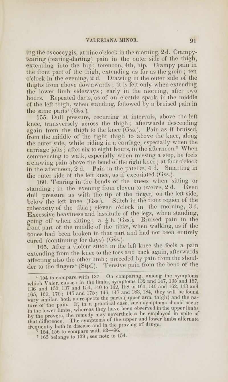 ing the oscoccygis, at nine o'clock in the morning, 2 d. Crampy- teaiing (tearing-darting) pain in the outer side of the thigh, extending into the hip ; forenoon, 4th, hip. Crampy pain in the front part of the thigh, extending as far as the groin ; ten o'clock in the evening, 2 d. Drawing in the outer side of the thighs from above downwards ; it is felt only when extending the lower limb sideways ; early in the morning, after two hours. Repeated darts, as of an electric spark, in the middle of the left thigh, when standing, followed by a bruised pain in the same parts1 (Gss.). 155. Dull pressure, recurring at intervals, above the left knee, transversely across the thigh; afterwards descending again from the thigh to the knee (Gss.). Pain as if bruised, from the middle of the right thigh to above the knee, along the outer side, while riding in a carriage, especially when the carriage jolts ; after six to eight hours, in the afternoon.2 When commencing to walk, especially when missing a step, he feels a clawing pain above the bend of the right knee ; at four o'clock in the afternoon, 2 d. Pain in the patellae, 4 d. Smarting in the outer side of the left knee, as if excoriated (Gss.). 160. Tearing in the bends of the knees when sitting or standing ; in the evening from eleven to twelve, 2 d. Even dull pressure as with the tip of the finger, on the left side, below the left knee (Gss.). Stitch in the front region of the tuberosity of the tibia; eleven o'clock in the morning, 3 d. Excessive heaviness and lassitude of the legs, when standing, going off when sitting ; a. I h. (Gss.). Bruised pain in the front part of the middle of the tibiae, when walking, as if the bones had been broken in that part and had not been entirely cured (continuing for days) (Gss.). 165. After a violent stitch in the left knee she feels a pain extending from the knee to the toes and back again, afterwards affecting also the other limb; preceded by pain from the shoul- der to the fingers3 (Stpf.). Tensive pain from the bend of the 1 154 to compare with 137. On comparing, among the symptoms which Valer. causes in the limbs, symptoms 132 and 147, 135 and 157, 136 and 152 137 and 154, 140 to 142, 158 to 160, 140 and 162, 143 and 165 169 170- 145 and 175; 146, 147 and 183, 184, they will be found very similar, both as respects the parts (upper arm, thigh) and the na- ture of the pain. If, in a practical case, such symptoms should occur in the lower limbs, whereas they have been observed in the upper limbs bv the provers, the remedy may nevertheless be employed in spite of that difference. The symptoms of the upper and lower limbs alternate frequently both in disease and in the proving of drugs. 2 154, 156 to compare with 92—96. 3 165 belongs to 139 ; see note to 154.