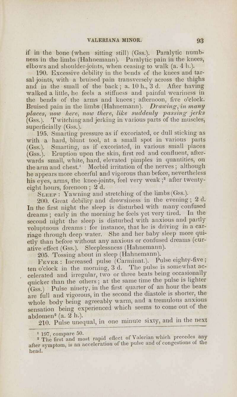 if in the bone (when sitting still) (Gss.). Paralytic numb- ness in the limbs (Hahnemann). Paralytic pain in the knees, elbows and shoulder-joints, when ceasing to walk (a. 4 h.). 190. Excessive debility in the bends of the knees and tar- sal joints, with a bruised pain transversely across the thighs and in the small of the back; a. 10 h., 3 d. After having walked a little, he feels a stiffness and painful weariness in the bends of the arms and knees; afternoon, five o'clock. Bruised pain in the limbs (Hahnemann). Drawing, in many places, now here, now there, like suddenly passing jerks (Gss.). Twitching and jerking in various parts of the muscles, superficially (Gss.). 195. Smarting pressure as if excoriated, or dull sticking as with a hard, blunt tool, at a small spot in various parts (Gss.). Smarting, as if excoriated, in various small places (Gss.). Eruption upon the skin, first red and confluent, after- wards small, white, hard, elevated pimples in quantities, on the arm and chest.' Morbid irritation of the nerves; although he appears more cheerful and vigorous than before, nevertheless his eyes, arms, the knee-joints, feel very weak ;2 after twenty- eight hours, forenoon ; 2 d. Sleep : Yawning and stretching of the limbs (Gss.). 200. Great debility and drowsiness in the evening ; 2 d. In the first night the sleep is disturbed with many confused dreams ; early in the morning he feels yet very tired. In the second night the sleep is disturbed with anxious and partly voluptuous dreams : for instance, that he is driving in a car- riage through deep water. She and her baby sleep more qui- etly than before without any anxious or confused dreams (cur- ative effect (Gss.). Sleeplessness (Hahnemann). 205. Tossing about in sleep (Hahnemann). Fever : Increased pulse (Carminat.). Pulse eighty-five ; ten o'clock in the morning, 3 d. The pulse is somewhat ac- celerated and irregular, two or three beats being occasionally quicker than the others ; at the same time the pulse is lighter (Gss.) Pulse ninety, in the first quarter of an hour the beats are full and vigorous, in the second the diastole is shorter, the whole body being agreeably warm, and a tremulous anxious sensation being experienced which seems to come out of the abdomen2 (a. 2 h.). # . 210. Pulse unequal, in one minute sixty, and in the next 1 197, compare 50. .. . , 2 The first and most rapid effect of Valerian which precedes any after symptom, is an acceleration of the pulse and of congestions of the head.