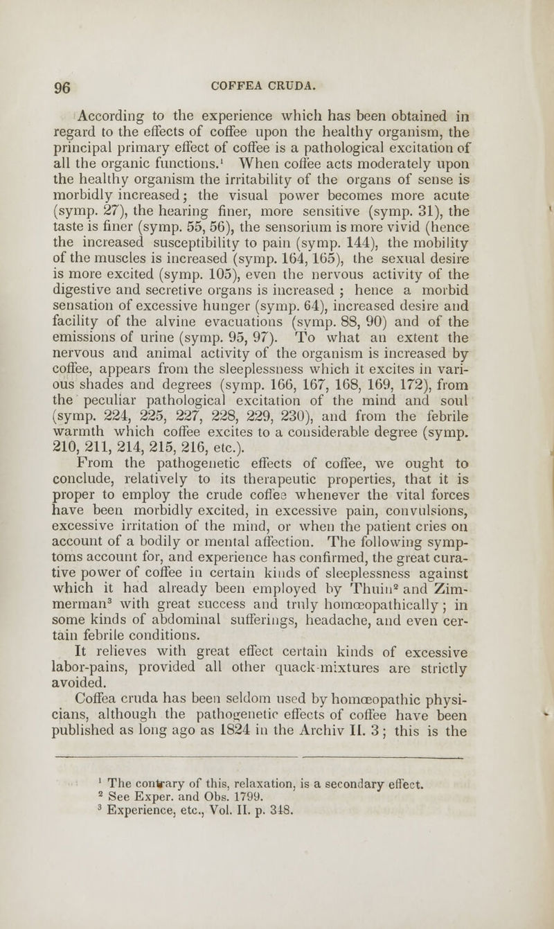 According to the experience which has been obtained in regard to the effects of coffee upon the healthy organism, the principal primary effect of coffee is a pathological excitation of all the organic functions.1 When coffee acts moderately upon the healthy organism the irritability of the organs of sense is morbidly increased; the visual power becomes more acute (symp. 27), the hearing finer, more sensitive (symp. 31), the taste is finer (symp. 55, 56), the sensorium is more vivid (hence the increased susceptibility to pain (symp. 144), the mobility of the muscles is increased (symp. 164,165), the sexual desire is more excited (symp. 105), even the nervous activity of the digestive and secretive organs is increased ; hence a morbid sensation of excessive hunger (symp. 64), increased desire and facility of the alvine evacuations (symp. 88, 90) and of the emissions of urine (symp. 95, 97). To what an extent the nervous and animal activity of the organism is increased by coffee, appears from the sleeplessness which it excites in vari- ous shades and degrees (symp. 166, 167, 168, 169, 172), from the peculiar pathological excitation of the mind and soul (symp. 224, 225, 227, 228, 229, 230), and from the febrile warmth which coffee excites to a considerable degree (symp. 210, 211, 214, 215, 216, etc.). From the pathogenetic effects of coffee, we ought to conclude, relatively to its therapeutic properties, that it is proper to employ the crude coffee whenever the vital forces have been morbidly excited, in excessive pain, convulsions, excessive irritation of the mind, or when the patient cries on account of a bodily or mental affection. The following symp- toms account for, and experience has confirmed, the great cura- tive power of coffee in certain kinds of sleeplessness against which it had already been employed by Thuin2 and Zim- merman3 with great success and truly homaeopathically ; in some kinds of abdominal sufferings, headache, and even cer- tain febrile conditions. It relieves with great effect certain kinds of excessive labor-pains, provided all other quack-mixtures are strictly avoided. Coffea cruda has been seldom used by homoeopathic physi- cians, although the pathogenetic effects of coffee have been published as long ago as 1824 in the Archiv II. 3; this is the 1 The contrary of this, relaxation, is a secondary effect. 2 See Exper. and Obs. 1799. 3 Experience, etc., Vol. II. p. 318.