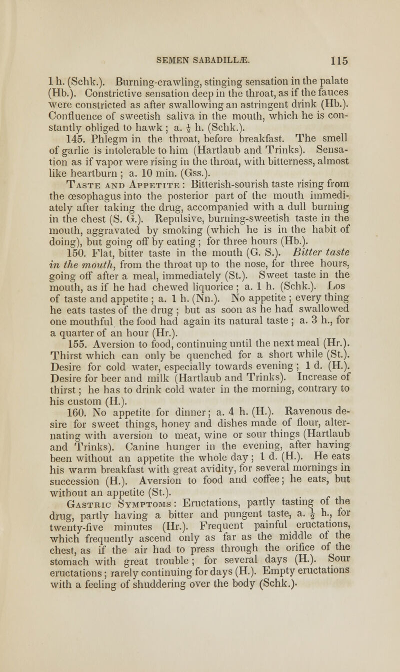 1 h. (Schk.). Burning-crawling, stinging sensation in the palate (Hb.). Constrictive sensation deep in the throat, as if the fauces were constricted as after swallowing an astringent drink (Hb.). Confluence of sweetish saliva in the mouth, which he is con- stantly obliged to hawk ; a. i h. (Schk.). 145. Phlegm in the throat, before breakfast. The smell of garlic is intolerable to him (Hartlaub and Trinks). Sensa- tion as if vapor were rising in the throat, with bitterness, almost like heartburn ; a. 10 min. (Gss.). Taste and Appetite : Bitterish-sourish taste rising from the oesophagus into the posterior part of the mouth immedi- ately after taking the drug, accompanied with a dull burning in the chest (S. G.). Repulsive, burning-sweetish taste in the mouth, aggravated by smoking (which he is in the habit of doing), but going off by eating ; for three hours (Hb.). 150. Flat, bitter taste in the mouth (G. S.). Bitter taste in the mouth, from the throat up to the nose, for three hours, going off after a meal, immediately (St.). Sweet taste in the mouth, as if he had chewed liquorice ; a. 1 h. (Schk.). Los of taste and appetite ; a. 1 h. (Nn.). No appetite ; every thing he eats tastes of the drug ; but as soon as he had swallowed one mouthful the food had again its natural taste ; a. 3 h., for a quarter of an hour (Hr.). 155. Aversion to food, continuing until the next meal (Hr.). Thirst which can only be quenched for a short while (St.). Desire for cold water, especially towards evening ; 1 d. (H.). Desire for beer and milk (Hartlaub and Trinks). Increase of thirst; he has to drink cold water in the morning, contrary to his custom (H.). 160. No appetite for dinner; a. 4 h. (H.). Ravenous de- sire for sweet things, honey and dishes made of flour, alter- nating with aversion to meat, wine or sour things (Hartlaub and Trinks). Canine hunger in the evening, after having been without an appetite the whole day; 1 d. (H.). He eats his warm breakfast with great avidity, for several mornings in succession (H.). Aversion to food and coffee; he eats, but without an appetite (St.). Gastric Symptoms : Eructations, partly tasting of the drug, partly having a bitter and pungent taste, a. \ h., for twenty-five minutes (Hr.). Frequent painful eructations, which frequently ascend only as far as the middle of the chest, as if the air had to press through the orifice of the stomach with great trouble; for several days (H.). Sour eructations; rarely continuing for days (H.). Empty eructations with a feeling of shuddering over the body (Schk.).