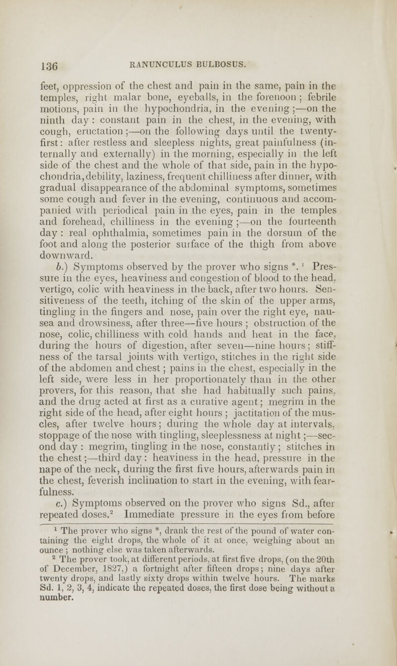 feet, oppression of the chest and pain in the same, pain in the temples, right malar bone, eyeballs, in the forenoon ; febrile motions, pain in the hypochondria, in the evening;—on the ninth day: constant pain in the chest, in the evening, with cough, eructation;—on the following days until the twenty- first: after restless and sleepless nights, great painfulness (in- ternally and externally) in the morning, especially in the left side of the chest and the whole of that side, pain in the hypo- chondria, debility, laziness, frequent chilliness after dinner, with gradual disappearance of the abdominal symptoms, sometimes some cough and fever in the evening, continuous and accom- panied with periodical pain in the eyes, pain in the temples and forehead, chilliness in the evening ;—on the fourteenth day: real ophthalmia, sometimes pain in the dorsum of the foot and along the posterior surface of the thigh from above downward. b.) Symptoms observed by the prover who signs *.' Pres- sure in the eyes, heaviness and congestion of blood to the head, vertigo, colic with heaviness in the back, after two hours. Sen- sitiveness of the teeth, itching of the skin of the upper arms, tingling in the fingers and nose, pain over the right eye, nau- sea and drowsiness, after three—five hours ; obstruction of the nose, colic, chilliness with cold hands and heat in the face, during the hours of digestion, after seven—nine hours: stiff- ness of the tarsal joints with vertigo, stitches in the right side of the abdomen and chest; pains in the chest, especially in the left side, were less in her proportionately than in the other provers, for this reason, that she had habitually such pains and the drug acted at first as a curative agent; megrim in the right side of the head, after eight hours ; jactitation of the mus- cles, after twelve hours; during the whole day at intervals, stoppage of the nose with tingling, sleeplessness at night;—sec- ond day : megrim, tingling in the nose, constantly ; stitches in the chest;—third day: heaviness in the head, pressure in the nape of the neck, during the first five hours, afterwards pain in the chest, feverish inclination to start in the evening, with fear- fulness. c.) Symptoms observed on the prover who signs Sd., after repeated doses.2 Immediate pressure in the eyes from before 1 The prover who signs *, drank the rest of the pound of water con- taining the eight drops, the whole of it at once, weighing about an ounce ; nothing else was taken afterwards. 2 The prover took, at different periods, at first five drops, (on the 20th of December, 1827,) a fortnight after fifteen drops; nine days after twenty drops, and lastly sixty drops within twelve hours. The marks Sd. 1, 2, 3, 4, indicate the repeated doses, the first dose being without a number.