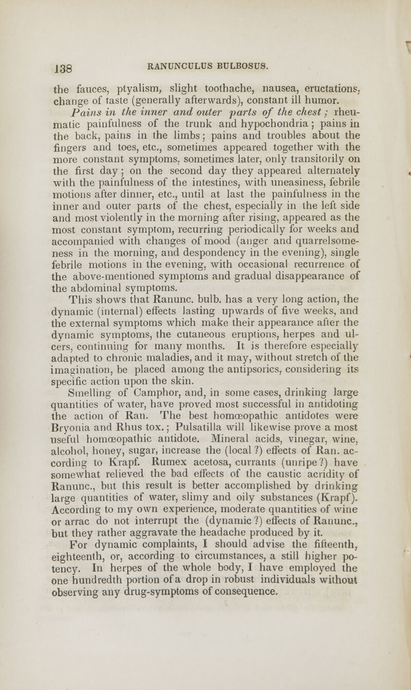 the fauces, ptyalism, slight toothache, nausea, eructations,, change of taste (generally afterwards), constant ill humor. Pains in the inner and outer parts of the chest; rheu- matic painfulness of the trunk and hypochondria; pains in the back, pains in the limbs; pains and troubles about the fingers and toes, etc., sometimes appeared together with the more constant symptoms, sometimes later, only transitorily on the first day; on the second day they appeared alternately with the painfulness of the intestines, with uneasiness, febrile motions after dinner, etc., until at last the painfulness in the inner and outer parts of the chest, especially in the left side and most violently in the morning after rising, appeared as the most constant symptom, recurring periodically for weeks and accompanied with changes of mood (anger and quarrelsome- ness in the morning, and despondency in the evening), single febrile motions in the evening, with occasional recurrence of the above-mentioned symptoms and gradual disappearance of the abdominal symptoms. This shows that Ranunc. bulb, has a very long action, the dynamic (internal) effects lasting upwards of five weeks, and the external symptoms which make their appearance after the dynamic symptoms, the cutaneous eruptions, herpes and ul- cers, continuing for many months. It is therefore especially adapted to chronic maladies, and it may, without stretch of the imagination, be placed among the antipsorics, considering its specific action upon the skin. Smelling of Camphor, and, in some cases, drinking large quantities of water, have proved most successful in antidoting the action of Ran. The best homoeopathic antidotes were Bryonia and Rhus tox.; Pulsatilla will likewise prove a most useful homoeopathic antidote. Mineral acids, vinegar, wine, alcohol, honey, sugar, increase the (local ?) effects of Ran. ac- cording to Krapf. Rumex acetosa, currants (unripe ?) have somewhat relieved the bad effects of the caustic acridity of Ranunc, but this result is better accomplished by drinking large quantities of water, slimy and oily substances (Krapf). According to my own experience, moderate quantities of wine or arrac do not interrupt the (dynamic ?) effects of Ranunc, but they rather aggravate the headache produced by it. For dynamic complaints, I should advise the fifteenth^ eighteenth, or, according to circumstances, a still higher po- tency. In herpes of the whole body, I have employed the one hundredth portion of a drop in robust individuals without observing any drug-symptoms of consequence.