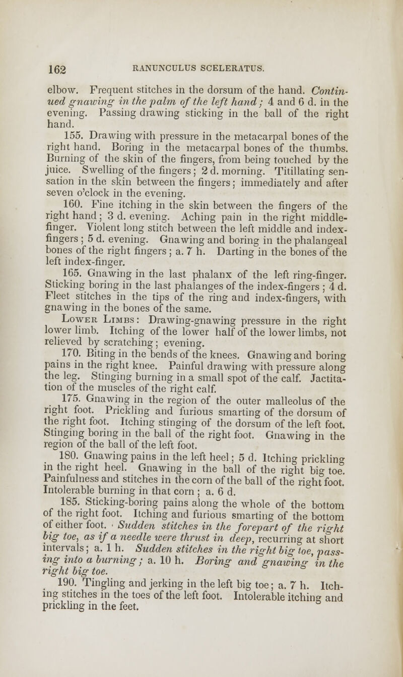 elbow. Frequent stitches in the dorsum of the hand. Contin- ued gnawing in the palm of the left hand ; 4 and 6 d. in the evening. Passing drawing sticking in the ball of the right hand. 155. Drawing with pressure in the metacarpal bones of the right hand. Boring in the metacarpal bones of the thumbs. Burning of the skin of the fingers, from being touched by the juice. Swelling of the fingers; 2 d. morning. Titillating sen- sation in the skin between the fingers; immediately and after seven o'clock in the evening. 160. Fine itching in the skin between the fingers of the right hand; 3 d. evening. Aching pain in the right middle- finger. Violent long stitch between the left middle and index- fingers ; 5 d. evening. Gnawing and boring in the phalangeal bones of the right fingers; a. 7 h. Darting in the bones of the left index-finger. 165. Gnawing in the last phalanx of the left ring-finger. Sticking boring in the last phalanges of the index-fingers ; 4 d. Fleet stitches in the tips of the ring and index-fingers, with gnawing in the bones of the same. Lower Limbs: Drawing-gnawing pressure in the right lower limb. Itching of the lower half of the lower limbs, not relieved by scratching ; evening. 170. Biting in the bends of the knees. Gnawing and boring pains in the right knee. Painful drawing with pressure along the leg. Stinging burning in a small spot of the calf. Jactita- tion of the muscles of the right calf. 175. Gnawing in the region of the outer malleolus of the right foot. Prickling and furious smarting of the dorsum of the right foot. Itching stinging of the dorsum of the left foot. Stinging boring in the ball of the right foot. Gnawing in the region of the ball of the left foot. 180. Gnawing pains in the left heel; 5 d. Itching prickling in the right heel. Gnawing in the ball of the right big toe. Painfulness and stitches in the corn of the ball of the right foot. Intolerable burning in that corn ; a. 6 d. 185. Sticking-boring pains along the whole of the bottom of the right foot. Itching and furious smarting of the bottom of either foot. ■ Sudden stitches in the forepart of the right big toe, as if a needle were thrust in deep, recurring at short intervals; a. 1 h. Sudden stitches in the right big toe, pass- ing into a burning; a. 10 h. Boring and gnawing 'in the right big toe. 190. Tingling and jerking in the left big toe; a. 7 h. Itch- ing stitches in the toes of the left foot. Intolerable itching and prickling in the feet.