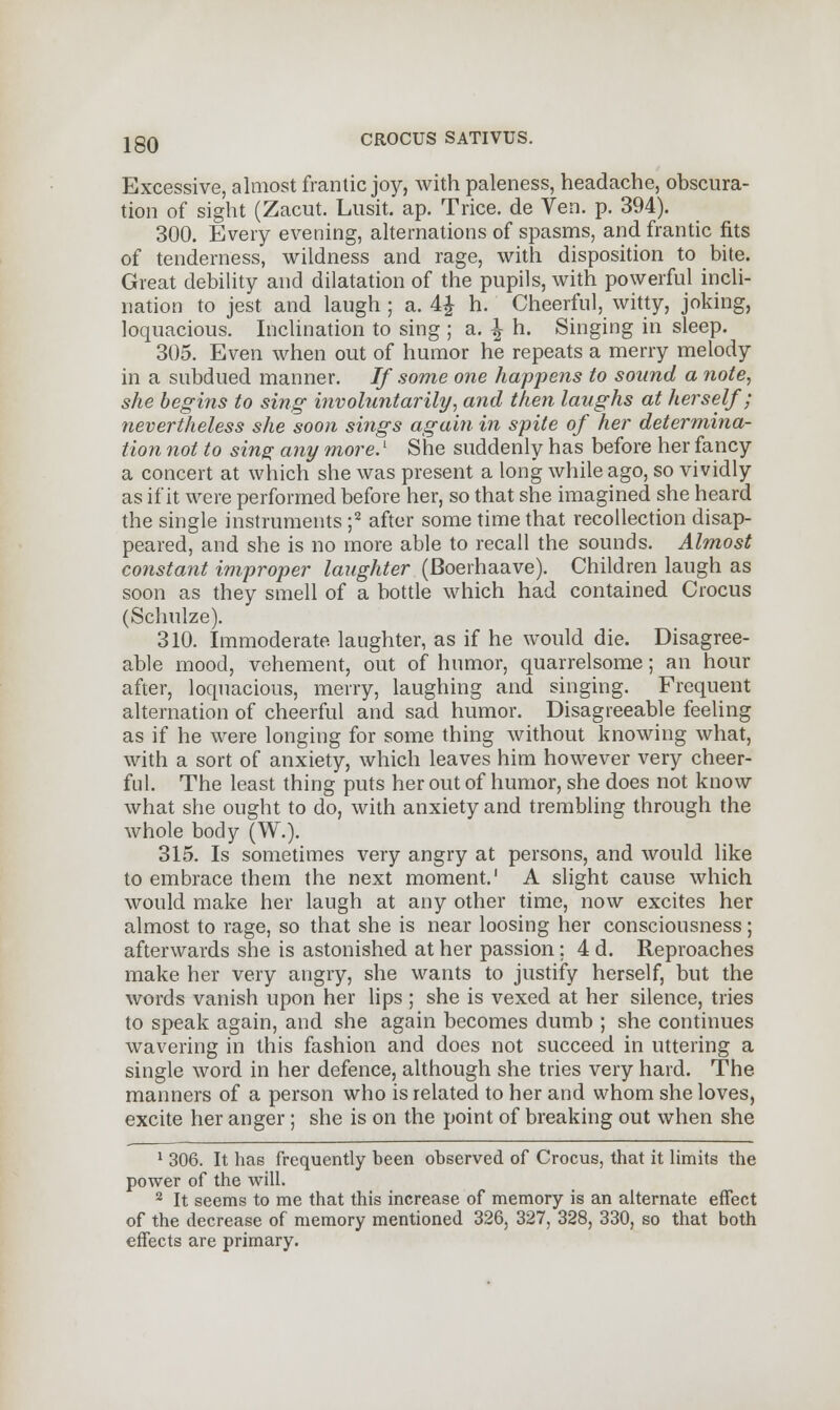 Excessive, almost frantic joy, with paleness, headache, obscura- tion of sight (Zacut. Lusit. ap. Trice, de Ven. p. 394). 300. Every evening, alternations of spasms, and frantic fits of tenderness, wildness and rage, with disposition to bite. Great debility and dilatation of the pupils, with powerful incli- nation to jest and laugh ; a. 4£ h. Cheerful, witty, joking, loquacious. Inclination to sing ; a. |h. Singing in sleep. 305. Even when out of humor he repeats a merry melody in a subdued manner. If some one happens to sound a note, she begins to sing involuntarily, and then laughs at herself; nevertheless she soon sings again in spite of her determina- tion not to sing any more.1 She suddenly has before her fancy a concert at which she was present a long while ago, so vividly as if it were performed before her, so that she imagined she heard the single instruments ;2 after some time that recollection disap- peared, and she is no more able to recall the sounds. Almost constant improper laughter (Boerhaave). Children laugh as soon as they smell of a bottle which had contained Crocus (Schulze). 310. Immoderate laughter, as if he would die. Disagree- able mood, vehement, out of humor, quarrelsome; an hour after, loquacious, merry, laughing and singing. Frequent alternation of cheerful and sad humor. Disagreeable feeling as if he were longing for some thing without knowing what, with a sort of anxiety, which leaves him however very cheer- ful. The least thing puts her out of humor, she does not know what she ought to do, with anxiety and trembling through the whole body (W.). 315. Is sometimes very angry at persons, and would like to embrace them the next moment.' A slight cause which would make her laugh at any other time, now excites her almost to rage, so that she is near loosing her consciousness ; afterwards she is astonished at her passion; 4 d. Reproaches make her very angry, she wants to justify herself, but the words vanish upon her lips ; she is vexed at her silence, tries to speak again, and she again becomes dumb ; she continues wavering in this fashion and does not succeed in uttering a single word in her defence, although she tries very hard. The manners of a person who is related to her and whom she loves, excite her anger ; she is on the point of breaking out when she 1 306. It has frequently been observed of Crocus, that it limits the power of the will. 2 It seems to me that this increase of memory is an alternate effect of the decrease of memory mentioned 326, 327, 328, 330, so that both effects are primary.