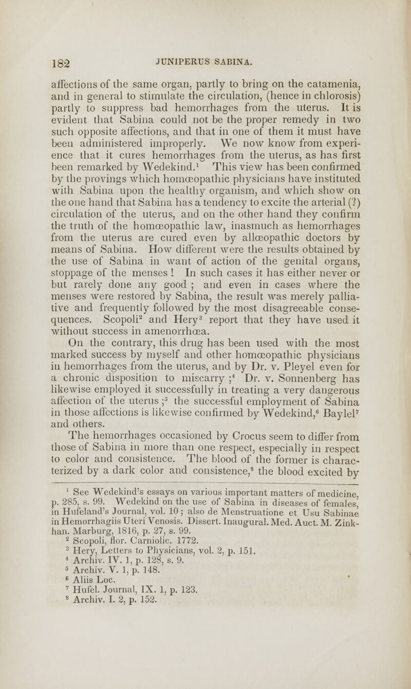 affections of the same organ, partly to bring on the catamenia, and in general to stimulate the circulation, (hence in chlorosis) partly to suppress bad hemorrhages from the uterus. It is evident that Sabina could not be the proper remedy in two such opposite affections, and that in one of them it must have been administered improperly. We now know from experi- ence that it cures hemorrhages from the uterus, as has first been remarked by Wedekind.1 This view has been confirmed by the provings which homoeopathic physicians have instituted with Sabina upon the healthy organism, and which show on the one hand that Sabina has a tendency to excite the arterial (?) circulation of the uterus, and on the other hand they confirm the truth of the homoeopathic law, inasmuch as hemorrhages from the uterus are cured even by alloeopathic doctors by means of Sabina. How different were the results obtained by the use of Sabina in want of action of the genital organs, stoppage of the menses ! In such cases it has either never or but rarely done any good ; and even in cases where the menses were restored by Sabina, the result was merely pallia- tive and frequently followed by the most disagreeable conse- quences. Scopoli2 and Hery3 report that they have used it without success in amenorrhoea. On the contrary, this drug has been used with the most marked success by myself and other homoeopathic physicians in hemorrhages from the uterus, and by Dr. v. Pleyel even for a chronic disposition to miscarry ;4 Dr. v. Sonnenberg has likewise employed it successfully in treating a very dangerous affection of the uterus ;5 the successful employment of Sabina in those affections is likewise confirmed by Wedekind,6 Baylel7 and others. The hemorrhages occasioned by Crocus seem to differ from those of Sabina in more than one respect, especially in respect to color and consistence. The blood of the former is charac- terized by a dark color and consistence,8 the blood excited by 1 See Wedekind's essays on various important matters of medicine, p. 285, s. 99. Wedekind on the use of Sabina in diseases of femalesj in Hufeland's Journal, vol. 10 ; also de Menstruatione et Usu Sabinae in Hemorrhagiis Uteri Venosis. Dissert. Inaugural. Med. Auct. M. Zink- han. Marburg, 1816, p. 27, s. 99. 2 Scopoli, flor. Carniolic. 1772. 3 Hery, Letters to Physicians, vol. 2, p. 151. 4 Archiv. IV. l,p. 128, s. 9. 5 Archiv. V. 1, p. 148. 6 Aliis Loc. 7 Hufel. Journal, IX. 1, p. 123. 8 Archiv. I. 2, p. 152.