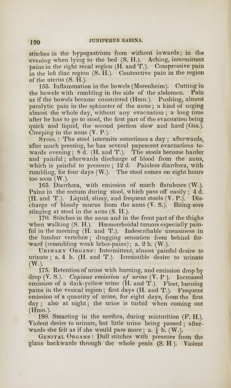 stitches in the hypogastrium from without inwards; in the evening when lying in the bed (S. H.). Aching, intermittent pains in the right renal region (H. and T.). Compressive pain in the left iliac region (S. H.). Contractive pain in the region of the uterus (S. H.). 155. Inflammation in the bowels (Morenheim). Cutting in the bowels with rumbling in the side of the abdomen. Pain as if the bowels became constricted (Hmn.). Pushing, almost paralytic pain in the sphincter of the anus; a kind of urging almost the whole day, without any evacuation ; a long time after he has to go to stool, the first part of the evacuation being quick and liquid, the second portion slow and hard (Gss.). Creeping in the anus (V. P.). Stool : The stool intermits sometimes a day ; afterwards, after much pressing, he has several papescent evacuations to- wards evening; 8 d. (H. and T.). The stools become harder and painful; afterwards discharge of blood from the anus, which is painful to pressure ; 12 d. Painless diarrhoea, with rumbling, for four days (W.). The stool comes on eight hours too soon (W\). 165. Diarrhoea, with emission of much flatulence (W.). Pains in the rectum during stool, which pass off easily ; 4 d. (H. and T.). Liquid, slimy, and frequent stools (V. P.). Dis- charge of bloody mucus from the anus (V. S.). Biting-sore stinging at stool in the anus (S. H.). 170. Stitches in the anus and in the front part of the thighs when walking (S. H.). Haemorrhoidal tumors especially pain- ful in the morning (H. and T.). Indescribable uneasiness in the lumbar vertebrae; dragging sensation from behind for- ward (resembling weak labor-pains); a. 2 h. (W.). Urinary Organs : Intermittent, almost painful desire to urinate ; a. 4 h. (H. and T.). Irresistible desire to urinate (W.). 175. Retention of urine with burning, and emission drop by drop (V. S.). Copious emission of urine (V. P ). Increased emission of a dark-yellow urine (H. and T.). Fleet, burning pains in the vesical region ; first days (H. and T.). Frequent emission of a quantity of urine, for eight days, from the first day ; also at night; the urine is turbid when coming out (Hmn.). 180. Smarting in the urethra, during micturition (F. H.). Violent desire to urinate, but little urine being passed ; after- wards she felt as if she would pass more; a. \ h. (W.). Genital Organs : Dull stitches with pressure from the glans backwards through the whole penis (S. H). Violent