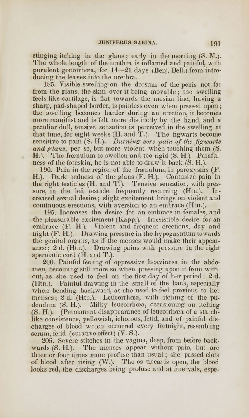 stinging itching in the glans ; early in the morning (S. M.). The whole length of the urethra is inflamed and painful, with purulent gonorrhoea, for 14—21 days (Benj. Bell.) from intro- ducing the leaves into the urethra. 185. Visible swelling on the dorsum of the penis not far from the glans, the skin over it being movable ; the swelling feels like cartilage, is flat towards the mesian line, having a sharp, pad-shaped border, is painless even when pressed upon ; the swelling becomes harder during an erection, it becomes more manifest and is felt more distinctly by the hand, and a peculiar dull, tensive sensation is perceived in the swelling at that time, for eight weeks (H. and T.). The figwarts become sensitive to pain (S. H.). Burning sore pain of the figwarts and glans, per se, but more violent when touching them (S. HA The fraenulum is swollen and too rigid (S. H.). Painful- ness of the foreskin, he is not able to draw it back (S. H.). 190. Pain in the region of the fraenulum, in paroxysms (F. H.). Dark redness of the glans (F. H.). Contusive pain in the right testicles (H. and T.). Tensive sensation, with pres- sure, in the left testicle, frequently recurring (Htn.). In- creased sexual desire ; slight excitement brings on violent and continuous erections, with aversion to an embrace (Htn.). 195. Increases the desire for an embrace in females, and the pleasurable excitement (Kapp.). Irresistible desire for an embrace (F. H.). Violent and frequent erections, day and night (F. H.). Drawing pressure in the hypogastrium towards the genital organs, as if the menses would make their appear- ance; 2 d. (Htn.). Drawing pains with pressure in the right spermatic cord (H. and T.). 200. Painful feeling of oppressive heaviness in the abdo- men, becoming still more so when pressing upon it from with- out, as she used to feel on the first day of her period ; 2 d. (Htn.). Painful drawing in the small of the back, especially when bending backward, as she used to feel previous to her menses; 2d. (Htn.). Leucorrhoea, with itching of the pu- dendum (S. H.). Milky leucorrhcea, occasioning an itching (S. H.). (Permanent disappearance of leucorrhoea of a starch- like consistence, yellowish, ichorous, fetid, and of painful dis- charges of blood which occurred every fortnight, resembling serum, fetid (curative effect) (V. S.). 205. Severe stitches in the vagina, deep, from before back- wards (S. H.). The menses appear without pain, but are three or four times more profuse than usual; she passed clots of blood after rising (W.). The os tineas is open, the blood looks red, the discharges being profuse and at intervals, espe-