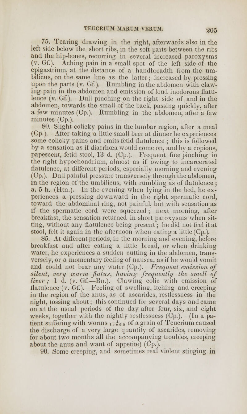 75. Tearing drawing in the right, afterwards also in the left side below the short ribs, in the soft parts between the ribs and the hip-bones, recurring in several increased paroxysms (v. Gf.). Aching pain in a small spot of the left side of the epigastrium, at the distance of a handbreadth from the um- bilicus, on the same line as the latter; increased by pressing upon the parts (v. Gf.). Rumbling in the abdomen with claw- ing pain in the abdomen and emission of loud inodorous flatu- lence (v. Gf.). Dull pinching on the right side of and in the abdomen, towards the small of the back, passing quickly, after a few minutes (Cp.). Rumbling in the abdomen, after a few minutes (Cp.). 80. Slight colicky pains in the lumbar region, after a meal (Cp.). After taking a little small beer at dinner he experiences some colicky pains and emits fetid flatulence ; this is followed by a sensation as if diarrhoea would come on, and by a copious, papescent, fetid stool, 13 d. (Cp.). Frequent fine pinching in the right hypochondrium, almost as if owing to incarcerated flatulence, at different periods, especially morning and evening (Cp.). Dull painful pressure transversely through the abdomen, in the region of the umbilicus, with rumbling as of flatulence ; a. 5 h. (Htn.). In the evening when lying in the bed, he ex- periences a pressing downward in the right spermatic cord, toward the abdominal ring, not painful, but with sensation as if the spermatic cord were squeezed ; next morning, after breakfast, the sensation returned in short paroxysms when sit- ting, without any flatulence being present; he did not feel it at stool, felt it again in the afternoon when eating a little (Cp.). 85. At different periods, in the morning and evening, before breakfast and after eating a little bread, or when drinking water, he experiences a sudden cutting in the abdomen, trans- versely, or a momentary feeling of nausea, as if he would vomit and could not bear any water (Cp.). Frequent emission of silent, very warm flatus, having- frequently the smell of liver ; 1 d. (v. Gf.—Bn.). Clawing colic with emission of flatulence (v. Gf.). Feeling of swelling, itching and creeping in the region of the anus, as of ascarides, restlessness in the night, tossing about; this continued for several days and came on at the usual periods of the day after four, six, and eight weeks, together with the nightly restlessness (Cp.). (In a pa- tient suffering with worms i^ioo of a grain of Teucrium caused the discharge of a very large quantity of ascarides, removing for about two months all the accompanying troubles, creeping about the anus and want of appetite) (Cp.). 90. Some creeping, and sometimes real violent stinging in