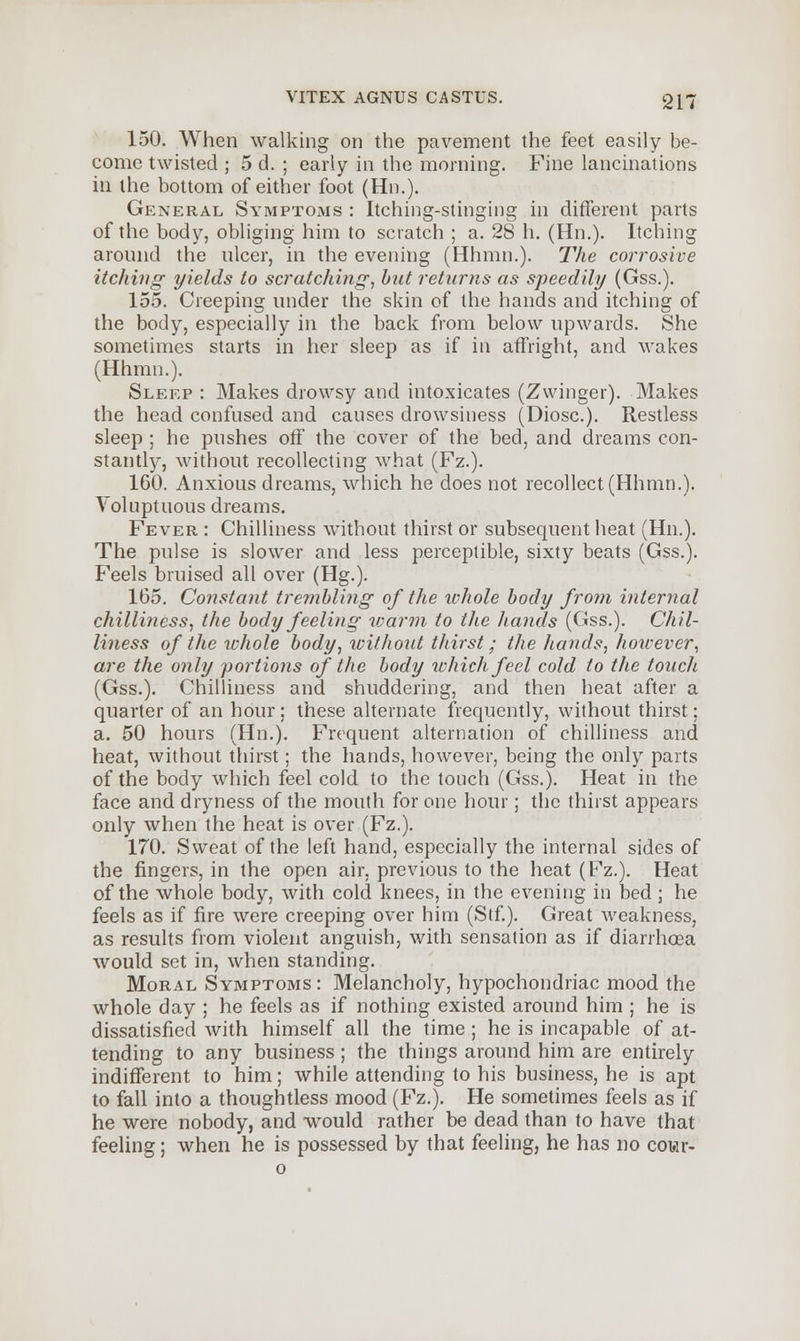 150. When walking on the pavement the feet easily be- come twisted ; 5 d. ; early in the morning. Fine lancinations in the bottom of either foot (Hn.). General Symptoms : Itching-stinging in different parts of the body, obliging him to scratch ; a. 28 h. (Hn.). Itching around the ulcer, in the evening (Hhmn.). The corrosive itching yields to scratching, but returns as speedily (Gss.). 155. Creeping under the skin of the hands and itching of the body, especially in the back from below upwards. She sometimes starts in her sleep as if in affright, and wakes (Hhmn.). Sleep : Makes drowsy and intoxicates (Zwinger). Makes the head confused and causes drowsiness (Diosc). Restless sleep ; he pushes off the cover of the bed, and dreams con- stantly, without recollecting what (Fz.). 160. Anxious dreams, which he does not recollect (Hhmn.). Voluptuous dreams. Fever : Chilliness without thirst or subsequent heat (Hn.). The pulse is slower and less perceptible, sixty beats (Gss.). Feels bruised all over (Hg.). 165. Constant trembling of the whole body from internal chilliness, the body feeling id arm to the hands (Gss.). Chil- liness of the whole body, without thirst; the hands, however, are the only portions of the body which feel cold to the touch (Gss.). Chilliness and shuddering, and then heat after a quarter of an hour ; these alternate frequently, without thirst; a. 50 hours (Hn.). Frequent alternation of chilliness and heat, without thirst; the hands, however, being the only parts of the body which feel cold to the touch (Gss.). Heat in the face and dryness of the mouth for one hour; the thirst appears only when the heat is over (Fz.). 170. Sweat of the left hand, especially the internal sides of the fingers, in the open air, previous to the heat (Fz.). Heat of the whole body, with cold knees, in the evening in bed; he feels as if fire were creeping over him (Stf). Great weakness, as results from violent anguish, with sensation as if diarrhoea would set in, when standing. Moral Symptoms : Melancholy, hypochondriac mood the whole day ; he feels as if nothing existed around him ; he is dissatisfied with himself all the time; he is incapable of at- tending to any business; the things around him are entirely indifferent to him; while attending to his business, he is apt to fall into a thoughtless mood (Fz.). He sometimes feels as if he were nobody, and would rather be dead than to have that feeling; when he is possessed by that feeling, he has no cowr-