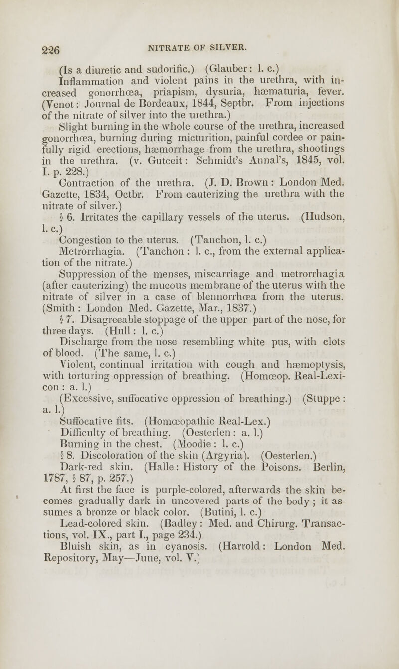 (Is a diuretic and sudorific.) (Glauber: 1. c.) Inflammation and violent pains in the urethra, with in- creased gonorrhoea, priapism, dysuria, hasmaturia, fever. (Venot: Journal de Bordeaux, 1844, Septbr. From injections of the nitrate of silver into the urethra.) Slight burning in the whole course of the urethra, increased gonorrhoea, burning during micturition, painful cordee or pain- fully rigid erections, haemorrhage from the urethra, shootings in the urethra, (v. Gutceit: Schmidt's Annal's, 1845, vol. I. p. 228.) Contraction of the urethra. (J. D. Brown: London Med. Gazette, 1834, Octbr. From cauterizing the urethra with the nitrate of silver.) § 6. Irritates the capillary vessels of the uterus. (Hudson, I.e.) Congestion to the uterus. (Tanchon, 1. c.) Metrorrhagia. (Tanchon : 1. c, from the external applica- tion of the nitrate.) Suppression of the menses, miscarriage and metrorrhagia (after cauterizing) the mucous membrane of the uterus with the nitrate of silver in a case of blennorrhoea from the uterus. (Smith : London Med. Gazette, Mar., 1837.) § 7. Disagreeable stoppage of the upper part of the nose, for three days. (Hull: I.e.) Discharge from the nose resembling white pus, with clots of blood. (The same, 1. c.) Violent, continual irritation with cough and haemoptysis, with torturing oppression of breathing. (Homceop. Real-Lexi- con : a. 1.) (Excessive, suffocative oppression of breathing.) (Stuppe : a. 1.) Suffocative fits. (Homoeopathic Real-Lex.) Difficulty of breathing. (Oesterlen : a. 1.) Burning in the chest. (Moodie : 1. c.) § 8. Discoloration of the skin (Argyria). (Oesterlen.) Dark-red skin. (Halle: History of the Poisons. Berlin, 1787, § 87, p. 257.) At first the face is purple-colored, afterwards the skin be- comes gradually dark in uncovered parts of the body; it as- sumes a bronze or black color. (Butini, 1. c.) Lead-colored skin. (Badley : Med. and Chirurg. Transac- tions, vol. IX., part I., page 234.) Bluish skin, as in cyanosis. (Harrold: London Med. Repository, May—June, vol. V.)