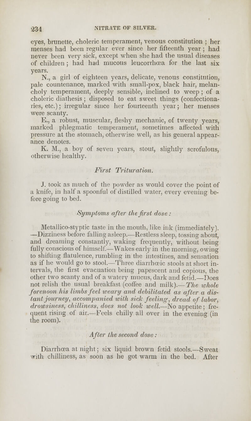 eyes, brunette, choleric temperament, venous constitution ; her menses had been regular ever since her fifteenth year ; had never been very sick, except when she had the usual diseases of children ; had had mucous leucorrhoea for the last six years. N., a girl of eighteen years, delicate, venous constitution, pale countenance, marked with small-pox, black hair, melan- choly temperament, deeply sensible, inclined to weep ; of a choleric diathesis ; disposed to eat sweet things (confectiona- ries, etc.); irregular since her fourteenth year; her menses were scanty. E., a robust, muscular, fleshy mechanic, of twenty years, marked phlegmatic temperament, sometimes affected with pressure at the stomach, otherwise well, as his general appear- ance denotes. K. M., a boy of seven years, stout, slightly scrofulous, otherwise healthy. First Trituration. J. took as much of the powder as would cover the point of a knife, in half a spoonful of distilled water, every evening be- fore going to bed. Symptoms after the first dose: Metallico-styptic taste in the mouth, like ink (immediately). —Dizziness before falling asleep.—Restless sleep, tossing about, and dreaming constantly, waking frequently, without being fully conscious of himself.—Wakes early in the morning, owing to shifting flatulence, rumbling in the intestines, and sensation as if he would go to stool.—Three diarrhoeic stools at short in- tervals, the first evacuation being papescent and copious, the other two scanty and of a watery mucus, dark and fetid.—Does not relish the usual breakfast (coffee and milk).— The whole forenoon his limbs feel weary and debilitated as after a dis- tant journey, accompanied with sick feeling, dread of labor, drowsifiess, chilliness, does not look well.—No appetite; fre- quent rising of air.—Feels chilly all over in the evening (in the room). After the second dose : Diarrhoea at night; six liquid brown fetid stools.—Sweat with chilliness, as soon as he got warm in the bed. After