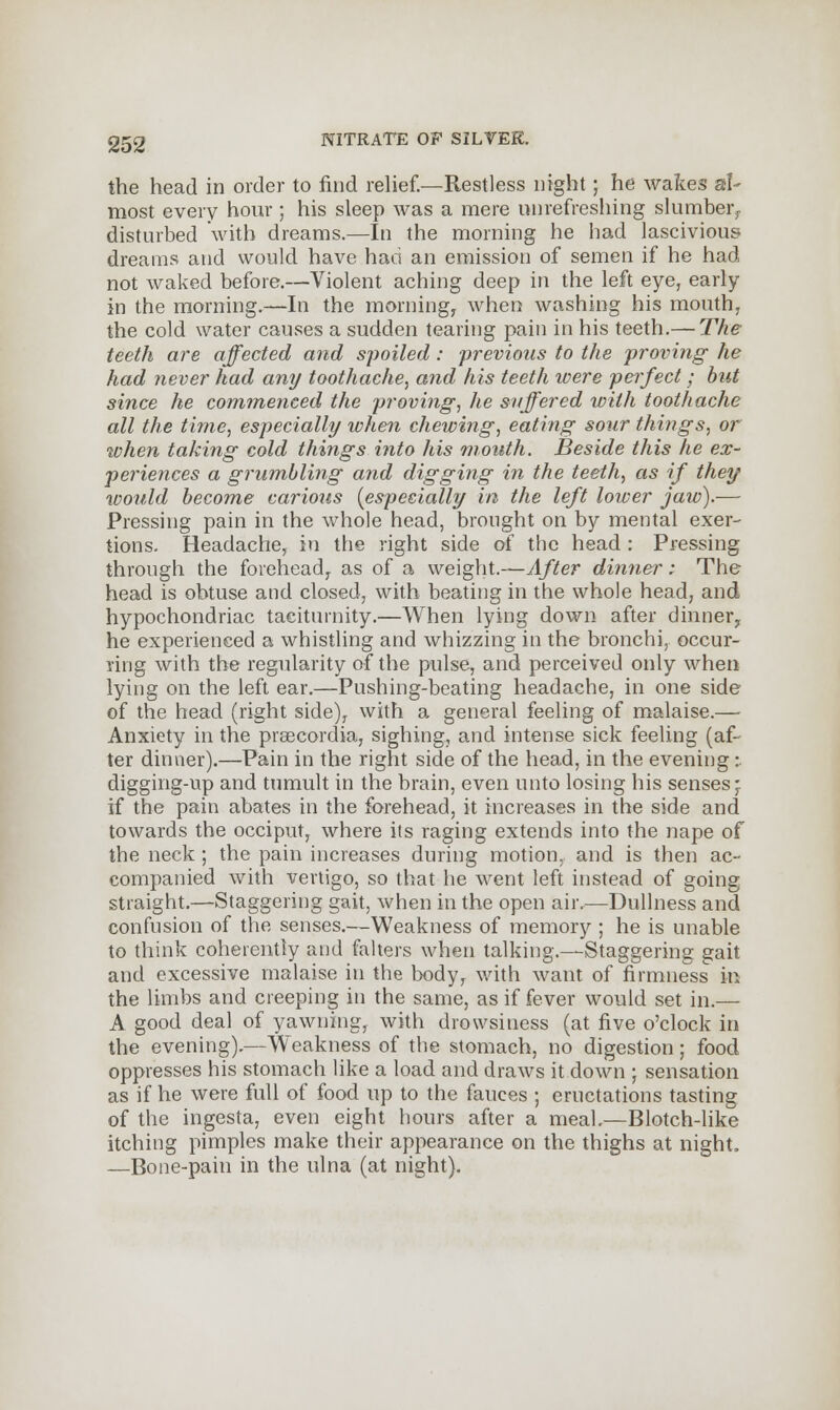 the head in order to find relief.—Restless night ; he wakes al- most every hour ; his sleep was a mere nnrefreshing slumber,, disturbed with dreams.—In the morning he had lascivious dreams and would have had an emission of semen if he had not waked before.—Violent aching deep in the left eye, early in the morning.—In the morning, when washing his mouth, the cold water causes a sudden tearing pain in his teeth.— The teeth are affected and spoiled: previous to the proving- he had never had any toothache, and his teeth were perfect; but since he commenced the proving, he suffered with toothache all the time, especially when chewing, eating sour things, or when taking cold things into his mouth. Beside this he ex- periences a grumbling and digging in the teeth, as if they would become carious {especially in the left lower jaw).— Pressing pain in the whole head, brought on by mental exer- tions. Headache, in the right side of the head : Pressing through the forehead, as of a weight.—After dinner; The head is obtuse and closed, with beating in the whole head, and hypochondriac taciturnity.—When lying down after dinner, he experienced a whistling and whizzing in the bronchi, occur- ring with the regularity of the pulse, and perceived only when lying on the left ear.—Pushing-beating headache, in one side of the head (right side), with a general feeling of malaise.— Anxiety in the praecordia, sighing, and intense sick feeling (af- ter dinner).—Pain in the right side of the head, in the evening : digging-up and tumult in the brain, even unto losing his senses- if the pain abates in the forehead, it increases in the side and towards the occiput, where its raging extends into the nape of the neck ; the pain increases during motion, and is then ac- companied with vertigo, so that he went left instead of going straight.—Staggering gait, when in the open air.—Dullness and confusion of the senses.—Weakness of memory ; he is unable to think coherently and falters when talking.—-Staggering gait and excessive malaise in the body, with want of firmness in the limbs and creeping in the same, as if fever would set in.— A good deal of yawning, with drowsiness (at five o'clock in the evening).—Weakness of the stomach, no digestion; food oppresses his stomach like a load and draws it down ; sensation as if he were full of food up to the fauces ; eructations tasting of the ingesta, even eight hours after a meal.—Blotch-like itching pimples make their appearance on the thighs at night. —Bone-pain in the ulna (at night).