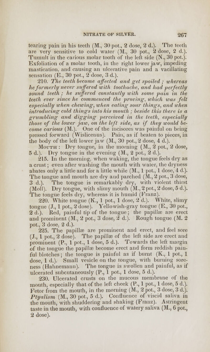 tearing pain in his teeth (M., 30 pot., 2 dose, 2 d.). The teeth are very sensitive to cold water (M., 30 pot., 2 dose, 2 d.). Tumult in the carious molar tooth of the left side (N., 30 pot.). Exfoliation of a molar tooth, in the right lower jaw, impeding mastication, and causing an ulcerative pain and a vacillating sensation (E., 30 pot., 2 dose, 3 d.). 210. The teeth become affected and get spoiled ; whereas he formerly never suffered with toothache, arid had perfectly sound teeth ; he suffered constantly with some pain in the teeth ever since he commenced the proving, wliich was felt especially when chewing, when eating soar things, and when introducing cold things into his month ; beside this there is a grumbling and digging perceived in the teeth, especially those of the lower jaw, on the left side, as if they would be- come carious (M.). One of the incisores was painful on being pressed forward (Wislicenus). Pain, as if beaten to pieces, in the body of the left lower jaw (M., 30 pot., 2 dose, 4 d.). Mouth : Dry tongue, in the morning (M., 2 pot., 2 dose, 5 d.). Dry tongue in the evening (M., 2 pot., 2 d.). 215. In the morning, when waking, the tongue feels dry as a crust; even after washing the mouth with water, the dryness abates only a little and for a little while (M., 1 pot., 1 dose, 4 d.). The tongue and mouth are dry and parched (M., 2 pot., 3 dose, 3 d.). The tongue is remarkably dry, with violent thirst (Moll). Dry tongue, with slimy mouth (M., 2 pot., 2 dose, 5 d.). The tongue feels dry, whereas it is humid (Franz). 220. White tongue (K., 1 pot., 1 dose, 2 d.). White, slimy tongue (J., 1 pot., 2 dose). Yellowish-gray tongue (E., 30 pot., 2 d.). Red, painful tip of the tongue; the papillae are erect and prominent (M., 2 pot., 3 dose, 2 d.). Rough tongue (M. 2 pot., 3 dose, 2 d.). 225. The papillae are prominent and erect, and feel sore (J., 1 pot., 2 dose). The papillae of the left side are erect and prominent (P., 1 pot., 1 dose, 5 d.). Towards the left margin of the tongue the papillae become erect and form reddish pain- ful blotches; the tongue is painful as if burnt (K., 1 pot., 1 dose, 1 d.). Small vesicle on the tongue, with burning sore- ness (Hahnemann). The tongue is swollen and painful, as if ulcerated subcutaneously (P., 1 pot., 1 dose, 5 d.). 230. Ulcerated crusts on the mucous membrane of the mouth, especially that of the left cheek (P., 1 pot., 1 dose, 5 d.). Fetor from the mouth, in the morning (M., 2 pot., 3 dose, 3 d.). Ptyalism (M., 30 pot., 5 d.). Confluence of viscid saliva in the mouth, with shuddering and shaking (Franz). Astringent taste in the mouth, with confluence of watery saliva (M., 6 pot., 2 dose).