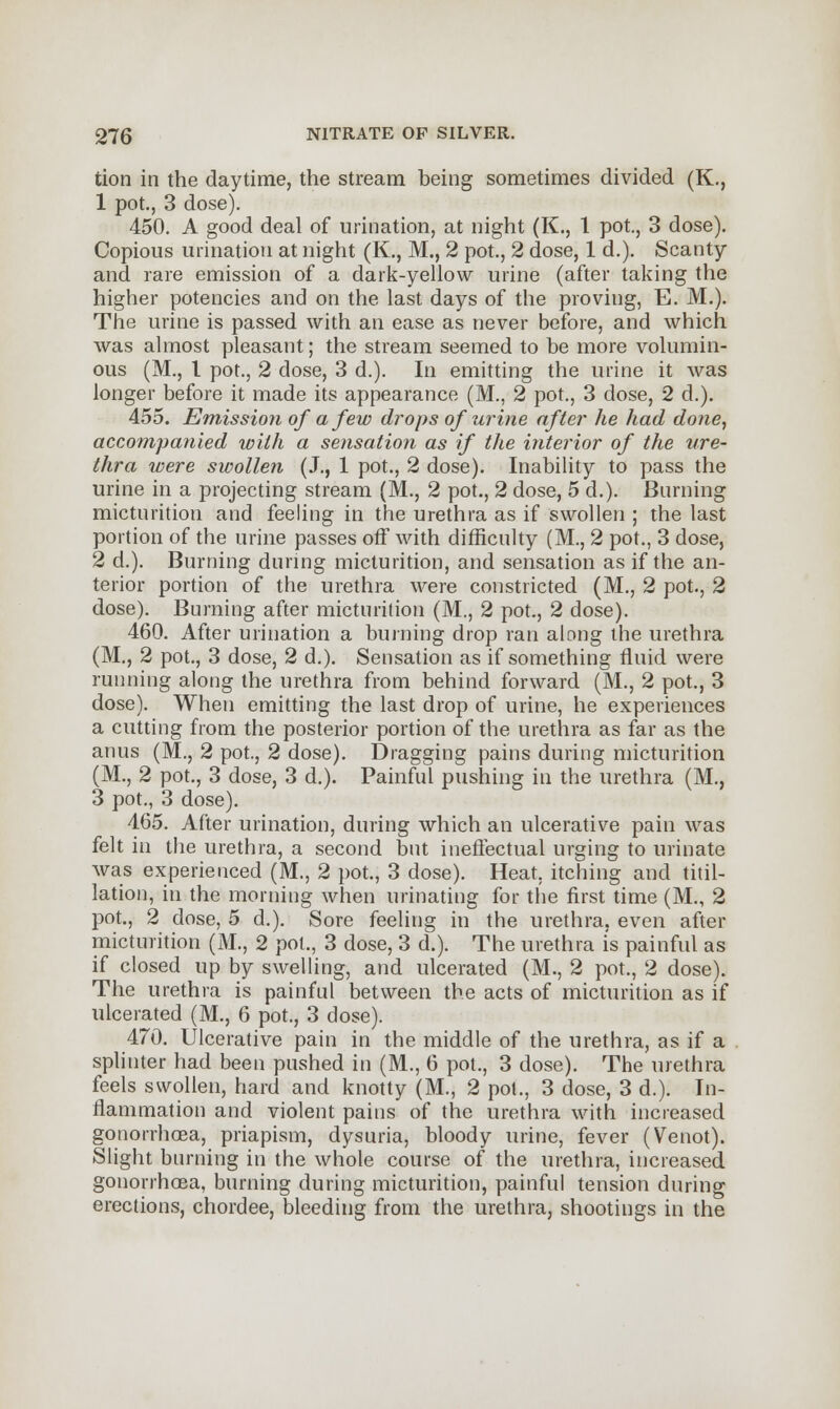 tion in the daytime, the stream being sometimes divided (K., 1 pot., 3 dose). 450. A good deal of urination, at night (K., 1 pot., 3 dose). Copious urination at night (K., M., 2 pot., 2 dose, 1 d.). Scanty and rare emission of a dark-yellow urine (after taking the higher potencies and on the last days of the proving, E. M.). The urine is passed with an ease as never before, and which was almost pleasant; the stream seemed to be more volumin- ous (M., I pot., 2 dose, 3 d.). In emitting the urine it was longer before it made its appearance (M., 2 pot., 3 dose, 2 d.). 455. Emission of a few drops of urine after he had done, accompanied with a sensation as if the interior of the ure- thra were swollen (J., 1 pot., 2 dose). Inability to pass the urine in a projecting stream (M., 2 pot., 2 dose, 5 d.). Burning micturition and feeling in the urethra as if swollen ; the last portion of the urine passes off with difficulty (M., 2 pot., 3 dose, 2 d.). Burning during micturition, and sensation as if the an- terior portion of the urethra were constricted (M., 2 pot., 2 dose). Burning after micturition (M., 2 pot., 2 dose). 460. After urination a burning drop ran along the urethra (M., 2 pot., 3 dose, 2 d.). Sensation as if something fluid were running along the urethra from behind forward (M., 2 pot., 3 dose). When emitting the last drop of urine, he experiences a cutting from the posterior portion of the urethra as far as the anus (M., 2 pot, 2 dose). Dragging pains during micturition (M., 2 pot., 3 dose, 3 d.). Painful pushing in the urethra (M., 3 pot., 3 dose). 465. After urination, during which an ulcerative pain was felt in the urethra, a second but ineffectual urging to urinate was experienced (M., 2 pot., 3 dose). Heat, itching and titil- lation, in the morning when urinating for the first time (M., 2 pot., 2 dose, 5 d.). Sore feeling in the urethra, even after micturition (M., 2 pot., 3 dose, 3 d.). The urethra is painful as if closed up by swelling, and ulcerated (M., 2 pot., 2 dose). The urethra is painful between the acts of micturition as if ulcerated (M., 6 pot., 3 dose). 470. Ulcerative pain in the middle of the urethra, as if a splinter had been pushed in (M., 6 pot., 3 dose). The urethra feels swollen, hard and knotty (M., 2 pol., 3 dose, 3 d.). In- flammation and violent pains of the urethra with increased gonorrhoea, priapism, dysuria, bloody urine, fever (Venot). Slight burning in the whole course of the urethra, increased gonorrhoea, burning during micturition, painful tension during erections, chordee, bleeding from the urethra, shootings in the