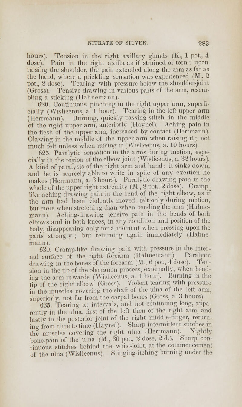 hours). Tension in the right axillary glands (K., 1 pot., 4 dose). Pain in the right axilla as if strained or torn ; upon raising the shoulder, the pain extended along the arm as far as the hand, where a prickling sensation was experienced (M., 2 pot., 2 dose). Tearing with pressure below the shoulder-joint (Gross). Tensive drawing in various parts of the arm, resem- bling a sticking (Hahnemann). 620. Continuous pinching in the right upper arm, superfi- cially (Wislicenus, a. 1 hour). Tearing in the left upper arm (Herrmann). Burning, quickly passing stitch in the middle of the right upper arm, anteriorly (Haynel). Aching pain in the flesh of the upper arm, increased by contact (Herrmann). Clawing in the middle of the upper arm when raising it; not much felt unless when raising it (Wislicenus, a. 10 hours). 625. Paralytic sensation in the arms during motion, espe- cially in the region of the elbow-joint (Wislicenus, a. 32 hours). A kind of paralysis of the right arm and hand : it sinks down, and he is scarcely able to write in spite of any exertion he makes (Herrmann, a. 3 hours). Paralytic drawing pain in the whole of the upper right extremity (M., 2 pot., 2 dose). Cramp- like aching drawing pain in the bend of the right elbow, as if the arm had been violently moved, felt only during motion, but more when stretching than when bending the arm (Hahne- mann). Aching-drawing tensive pain in the bends of both elbows and in both knees, in any condition and position of the body, disappearing only for a moment when pressing upon the parts strongly ; but returning again immediately (Hahne- mann). 630. Cramp-like drawing pain with pressure in the inter- nal surface of the right forearm (Hahnemann). Paralytic drawing in the bones of the forearm (M., 6 pot., 4 dose). Ten- sion in the tip of the olecranon process, externally, when bend- ing the arm inwards (Wislicenus, a. 1 hour). Burning in the tip of the right elbow (Gross). Violent tearing with pressure in the muscles covering the shaft of the ulna of the left arm, superiorly, not far from the carpal bones (Gross, a. 3 hours). 635. Tearing at intervals, and not continuing long, appa- rently in the ulna, first of the left then of the right arm, and lastly in the posterior joint of the right middle-finger, return- ing from time to time (Haynel). Sharp intermittent stitches in the muscles covering the right ulna (Herrmann). Nightly bone-pain of the ulna (M., 30 pot., 2 dose, 2 d.). Sharp con- tinuous stitches behind the wrist-joint, at the commencement of the ulna (Wislicenus). Stinging-itching burning under the