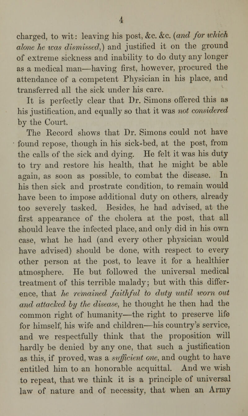 charged, to wit: leaving his post, &c. &c. (and for which alone he was dismissed,) and justified it on the ground of extreme sickness and inability to do duty any longer as a medical man—having first, however, procured the attendance of a competent Physician in his place, and transferred all the sick under his care. It is perfectly clear that Dr. Simons offered this as his justification, and equally so that it was not considered by the Court. The Record shows that Dr. Simons could not have found repose, though in his sick-bed, at the post, from the calls of the sick and dying. He felt it was his duty to try and restore his health, that he might be able again, as soon as possible, to combat the disease. In his then sick and prostrate condition, to remain would have been to impose additional duty on others, already too severely tasked. Besides, he had advised, at the first appearance of the cholera at the post, that all should leave the infected place, and only did in his own case, what he had (and every other physician would have advised) should be done, with respect to every other person at the post, to leave it for a healthier atmosphere. He but followed the universal medical treatment of this terrible malady; but with this differ- ence, that lie remained faithful to duty until worn out and attacked by the disease, he thought he then had the common right of humanity—the right to preserve life for himself, his wife and children—his country's service, and we respectfully think that the proposition will hardly be denied by any one, that such a justification as this, if proved, was a sufficient one, and ought to have entitled him to an honorable acquittal. And we wish to repeat, that we think it is a principle of universal law of nature and of necessity, that when an Army