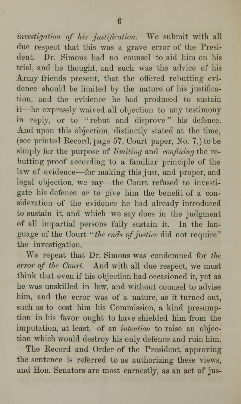 investigation of his justification. We submit with all due respect that this was a grave error of the Presi- dent. Dr. Simons had no counsel to aid him on his trial, and he thought, and such was the advice of his Army friends present, that the offered rebutting evi- dence should be limited by the nature of his justifica- tion, and the evidence he had produced to sustain it—he expressly waived all objection to any testimony in reply, or to rebut and disprove his defence. And upon this objection, distinctly stated at the time, (see printed Record, page 57, Court paper, No. 7,) to be simply for the purpose of limiting and confining the re- butting proof according to a familiar principle of the law of evidence—for making this just, and proper, and legal objection, we say—the Court refused to investi- gate his defence or to give him the benefit of a con- sideration of the evidence he had already introduced to sustain it, and which we say does in the judgment of all impartial persons fully sustain it. In the lan- guage of the Court the ends of justice did not require the investigation. We repeat that Dr. Simons was condemned for the error of the Court. And with all due respect, we must think that even if his objection had occasioned it, yet as he was unskilled in law, and without counsel to advise him, and the error was of a nature, as it turned out, such as to cost him his Commission, a kind presump- tion in his favor ought to have shielded him from the imputation, at least, of an intention to raise an objec- tion which would destroy his only defence and ruin him. The Record and Order of the President, approving the sentence is referred to as authorizing these views, and Hon. Senators are most earnestly, as an act of jus-
