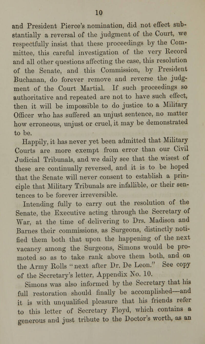 and President Pierce's nomination, did not effect sub- stantially a reversal of the judgment of the Court, we respectfully insist that these proceedings by the Com- mittee, this careful investigation of the very Record and all other questions affecting the case, this resolution of the Senate, and this Commission, by President Buchanan, do forever remove and reverse the judg- ment of the Court Martial. If such proceedings so authoritative and repeated are not to have such effect, then it will be impossible to do justice to a Military Officer who has suffered an unjust sentence, no matter how erroneous, unjust or cruel, it may be demonstrated to be. Happily, it has never yet been admitted that Military Courts are more exempt from error than our Civil Judicial Tribunals, and we daily see that the wisest of these are continually reversed, and it is to be hoped that the Senate will never consent to establish a prin- ciple that Military Tribunals are infallible, or their sen- tences to be forever irreversible. Intending fully to carry out the resolution of the Senate, the Executive acting through the Secretary of War, at the time of delivering to Drs. Madison and Barnes their commissions, as Surgeons, distinctly noti- fied them both that upon the happening of the next vacancy among the Surgeons, Simons would be pro- moted so as to take rank above them both, and on the Army Rolls next after Dr. De Leon. See copy of the Secretary's letter, Appendix No. 10. Simons was also informed by the Secretary that his full restoration should finally be accomplished—and it is with unqualified pleasure that his friends refer to this letter of Secretary Floyd, which contains a generous and just tribute to the Doctor's worth, as an