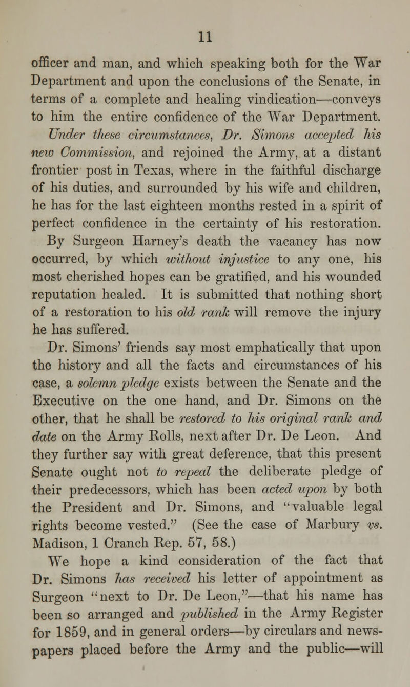 officer and man, and which speaking both for the War Department and upon the conclusions of the Senate, in terms of a complete and healing vindication—conveys to him the entire confidence of the War Department. Under these circumstances, Dr. Simons accepted his neio Commission, and rejoined the Army, at a distant frontier post in Texas, where in the faithful discharge of his duties, and surrounded by his wife and children, he has for the last eighteen months rested in a spirit of perfect confidence in the certainty of his restoration. By Surgeon Harney's death the vacancy has now occurred, by which without injustice to any one, his most cherished hopes can be gratified, and his wounded reputation healed. It is submitted that nothing short of a restoration to his old rank will remove the injury he has suffered. Dr. Simons' friends say most emphatically that upon the history and all the facts and circumstances of his case, a solemn pledge exists between the Senate and the Executive on the one hand, and Dr. Simons on the other, that he shall be restored to his original rank and date on the Army Rolls, next after Dr. De Leon. And they further say with great deference, that this present Senate ought not to repeal the deliberate pledge of their predecessors, which has been acted upon by both the President and Dr. Simons, and valuable legal rights become vested. (See the case of Marbury vs. Madison, 1 Cranch Rep. 57, 58.) We hope a kind consideration of the fact that Dr. Simons has received his letter of appointment as Surgeon next to Dr. De Leon,—that his name has been so arranged and published in the Army Register for 1859, and in general orders—by circulars and news- papers placed before the Army and the public—will