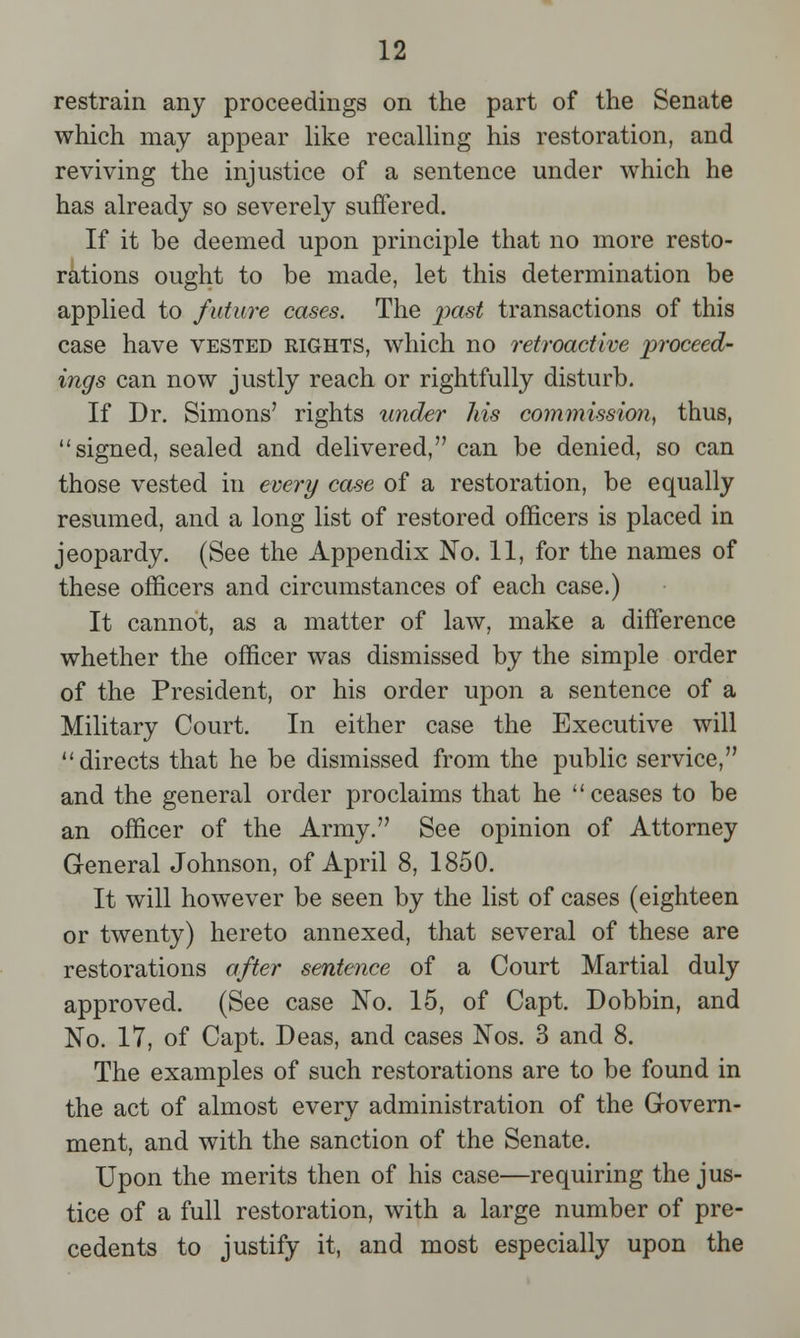 restrain any proceedings on the part of the Senate which may appear like recalling his restoration, and reviving the injustice of a sentence under which he has already so severely suffered. If it be deemed upon principle that no more resto- rations ought to be made, let this determination be applied to future cases. The past transactions of this case have vested rights, which no retroactive proceed- ings can now justly reach or rightfully disturb. If Dr. Simons' rights under Ms commission, thus, signed, sealed and delivered, can be denied, so can those vested in every case of a restoration, be equally resumed, and a long list of restored officers is placed in jeopardy. (See the Appendix No. 11, for the names of these officers and circumstances of each case.) It cannot, as a matter of law, make a difference whether the officer was dismissed by the simple order of the President, or his order upon a sentence of a Military Court. In either case the Executive will directs that he be dismissed from the public service, and the general order proclaims that he ceases to be an officer of the Army. See opinion of Attorney General Johnson, of April 8, 1850. It will however be seen by the list of cases (eighteen or twenty) hereto annexed, that several of these are restorations after sentence of a Court Martial duly approved. (See case No. 15, of Capt. Dobbin, and No. 17, of Capt. Deas, and cases Nos. 3 and 8. The examples of such restorations are to be found in the act of almost every administration of the Govern- ment, and with the sanction of the Senate. Upon the merits then of his case—requiring the jus- tice of a full restoration, with a large number of pre- cedents to justify it, and most especially upon the