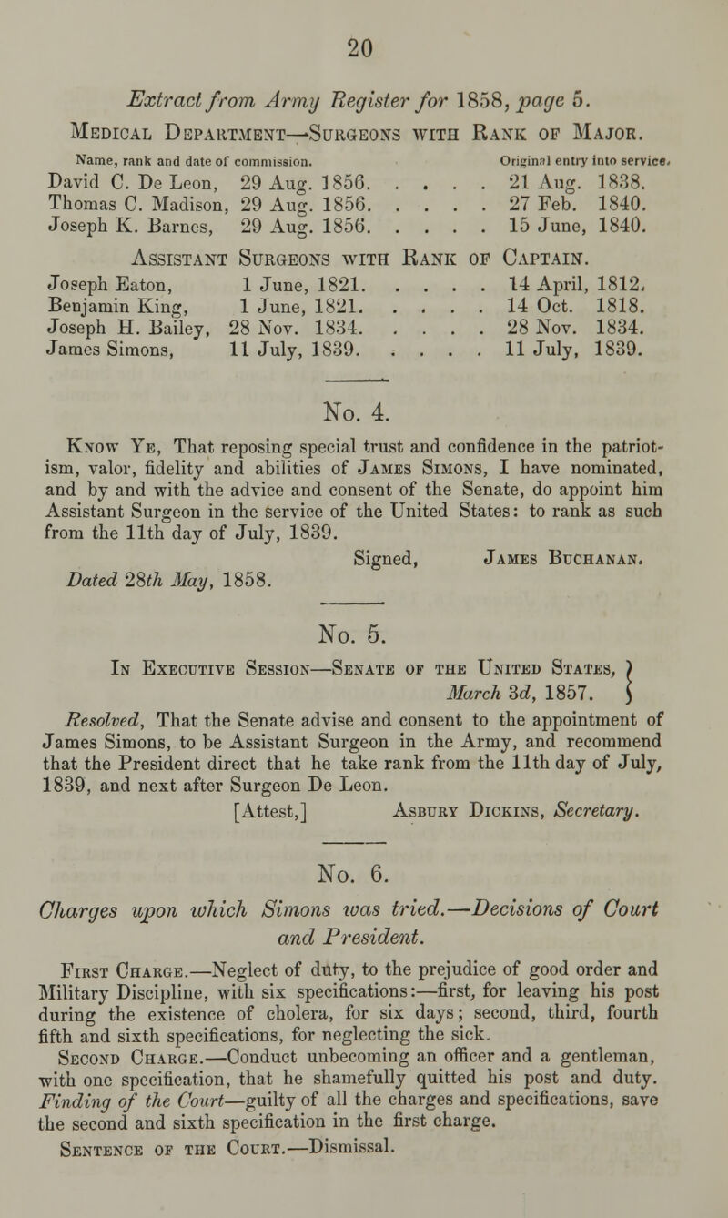 Extract from Army Register for 1858, page 5. Medical Department—Surgeons with Rank op Major. Name, rank and date of commission. Original entry into service. David C. De Leon, 29 Aug. 1856 21 Aug. 1838. Thomas C. Madison, 29 Aug. 1856 27 Feb. 1840. Joseph K. Barnes, 29 Aug. 1856 15 June, 1840. Assistant Surgeons with Rank of Captain. Joseph Eaton, 1 June, 1821 14 April, 1812, Benjamin King, 1 June, 1821 14 Oct. 1818. Joseph H. Bailey, 28 Nov. 1834 28 Nov. 1834. James Simons, 11 July, 1839 11 July, 1839. No. 4. Know Ye, That reposing special trust and confidence in the patriot- ism, valor, fidelity and abilities of James Simons, I have nominated, and by and with the advice and consent of the Senate, do appoint him Assistant Surgeon in the service of the United States: to rank as such from the 11th day of July, 1839. Signed, James Buchanan. Dated 28th May, 1858. No. 5. In Executive Session—Senate of the United States, ) March Sd, 1857. \ Resolved, That the Senate advise and consent to the appointment of James Simons, to be Assistant Surgeon in the Army, and recommend that the President direct that he take rank from the 11th day of July, 1839, and next after Surgeon De Leon. [Attest,] Asbury Dickins, Secretary. No. 6. Charges upon which Simons was tried.—Decisions of Court and President. First Charge.—Neglect of duty, to the prejudice of good order and Military Discipline, with six specifications:—first, for leaving his post during the existence of cholera, for six days; second, third, fourth fifth and sixth specifications, for neglecting the sick. Second Charge.—Conduct unbecoming an officer and a gentleman, with one specification, that he shamefully quitted his post and duty. Finding of the Court—guilty of all the charges and specifications, save the second and sixth specification in the first charge. Sentence of the Court.—Dismissal.