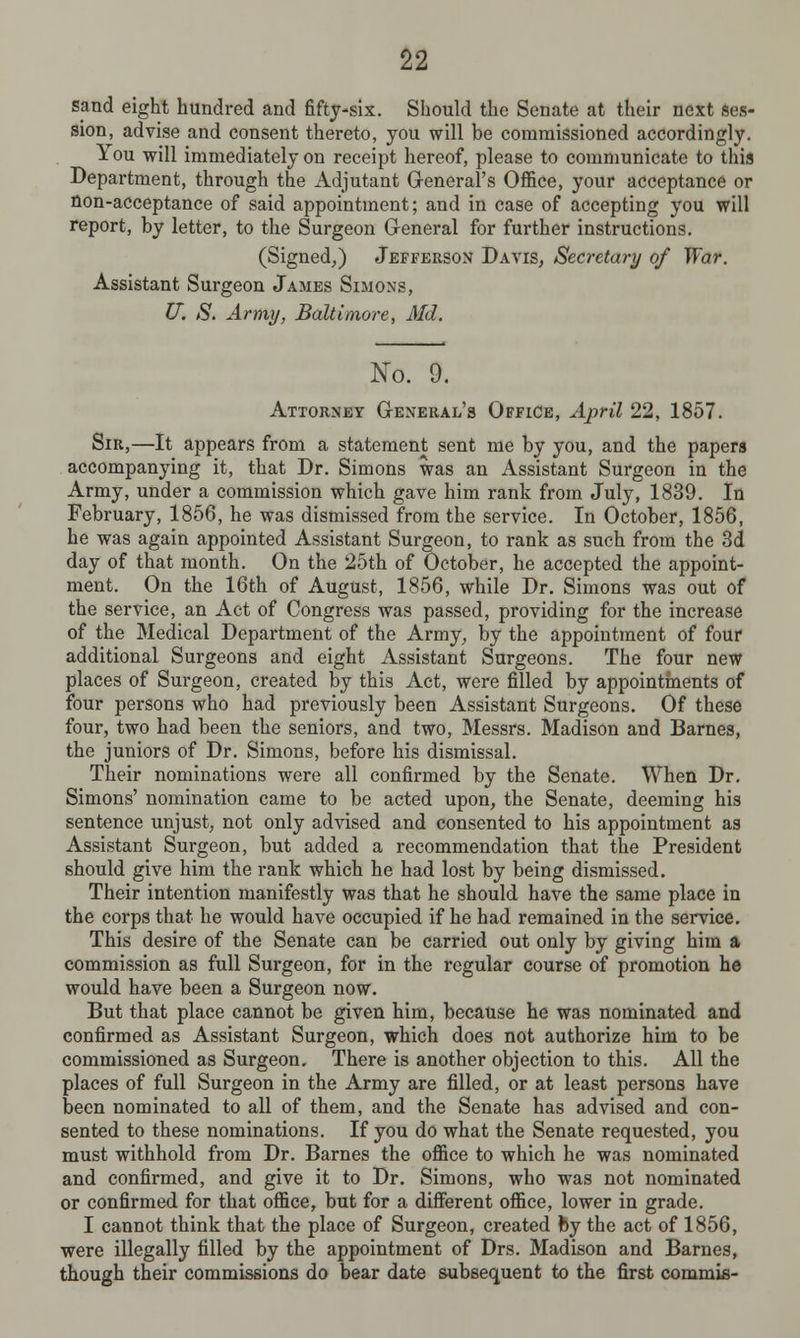 sand eight hundred and fifty-six. Should the Senate at their next ses- sion, advise and consent thereto, you will be commissioned accordingly. You will immediately on receipt hereof, please to communicate to this Department, through the Adjutant General's Office, your acceptance or non-acceptance of said appointment; and in case of accepting you will report, by letter, to the Surgeon General for further instructions. (Signed,) Jefferson Davis, Secretary of War. Assistant Surgeon James Simons, U. S. Army, Baltimore, Aid. No. 9. Attorney General's Office, April 22, 1857. Sir,—It appears from a statement sent me by you, and the papers accompanying it, that Dr. Simons was an Assistant Surgeon in the Army, under a commission which gave him rank from July, 1839. In February, 1856, he was dismissed from the service. In October, 1856, he was again appointed Assistant Surgeon, to rank as such from the 3d day of that month. On the 25th of October, he accepted the appoint- ment. On the 16th of August, 1856, while Dr. Simons was out of the service, an Act of Congress was passed, providing for the increase of the Medical Department of the Army, by the appointment of four additional Surgeons and eight Assistant Surgeons. The four new places of Surgeon, created by this Act, were filled by appointments of four persons who had previously been Assistant Surgeons. Of these four, two had been the seniors, and two, Messrs. Madison and Barnes, the juniors of Dr. Simons, before his dismissal. Their nominations were all confirmed by the Senate. When Dr. Simons' nomination came to be acted upon, the Senate, deeming his sentence unjust, not only advised and consented to his appointment as Assistant Surgeon, but added a recommendation that the President should give him the rank which he had lost by being dismissed. Their intention manifestly was that he should have the same place in the corps that he would have occupied if he had remained in the service. This desire of the Senate can be carried out only by giving him a commission as full Surgeon, for in the regular course of promotion he would have been a Surgeon now. But that place cannot be given him, because he was nominated and confirmed as Assistant Surgeon, which does not authorize him to be commissioned as Surgeon. There is another objection to this. All the places of full Surgeon in the Army are filled, or at least persons have been nominated to all of them, and the Senate has advised and con- sented to these nominations. If you do what the Senate requested, you must withhold from Dr. Barnes the office to which he was nominated and confirmed, and give it to Dr. Simons, who was not nominated or confirmed for that office, but for a different office, lower in grade. I cannot think that the place of Surgeon, created by the act of 1856, were illegally filled by the appointment of Drs. Madison and Barnes, though their commissions do bear date subsequent to the first commis-