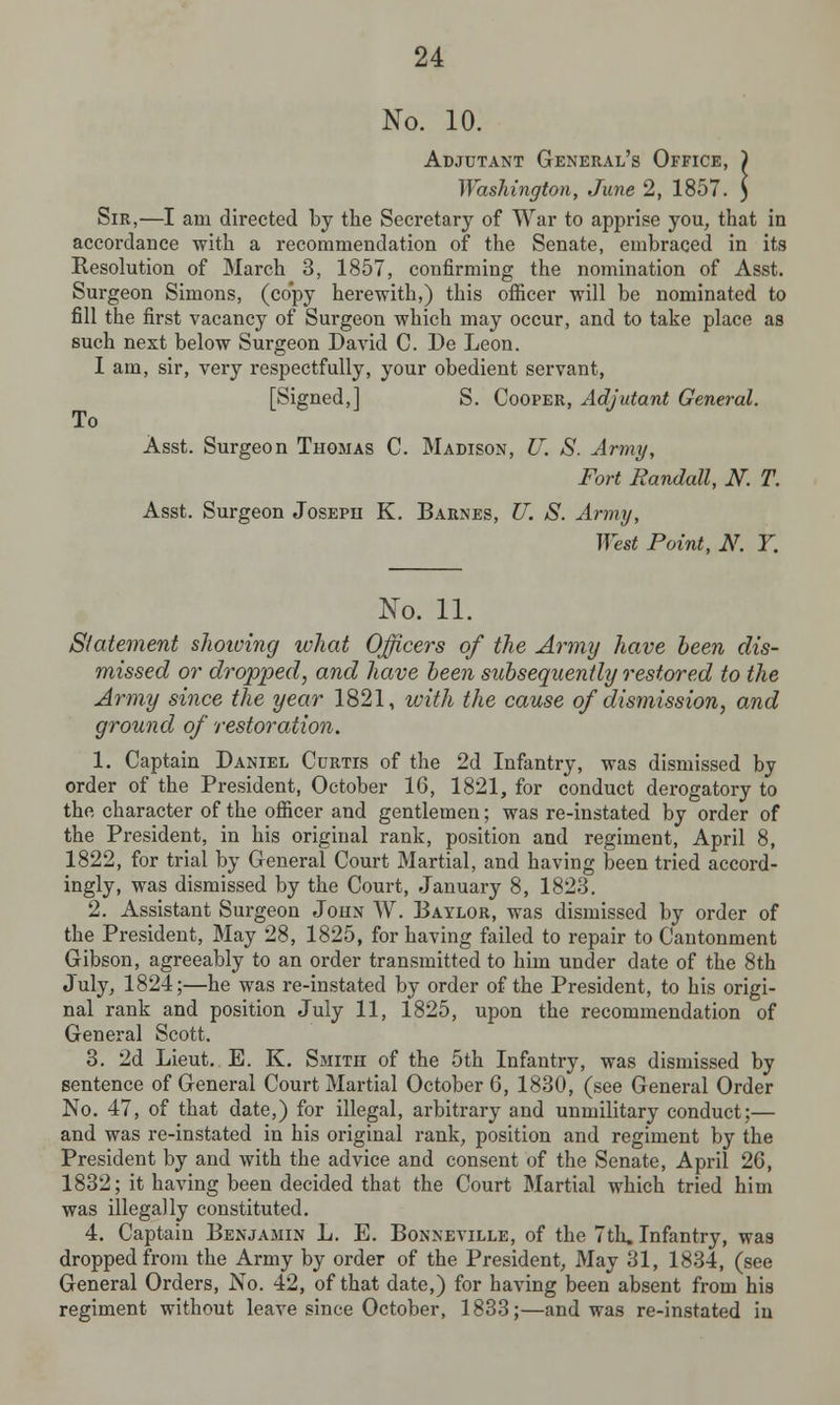 No. 10. Adjutant General's Office, ) Washington, June 2, 1857. ) Sir,—I am directed by the Secretary of War to apprise you, that in accordance with a recommendation of the Senate, embraced in its Resolution of March 3, 1857, confirming the nomination of Asst. Surgeon Simons, (copy herewith,) this officer will be nominated to fill the first vacancy of Surgeon which may occur, and to take place as such next below Surgeon David C. De Leon. I am, sir, very respectfully, your obedient servant, [Signed,] S. Cooper, Adjutant General. To Asst. Surgeon Thomas C. Madison, U. S. Army, Fort Randall, N. T. Asst. Surgeon Joseph K. Barnes, U. S. Army, West Point, N. Y. No. 11. Statement showing what Officers of the Army have been dis- missed or dropped, and have been subsequently restored to the Army since the year 1821, with the cause of dismission, and ground of restoration. 1. Captain Daniel Curtis of the 2d Infantry, was dismissed by order of the President, October 16, 1821, for conduct derogatory to the character of the officer and gentlemen; was re-instated by order of the President, in his original rank, position and regiment, April 8, 1822, for trial by General Court Martial, and having been tried accord- ingly, was dismissed by the Court, January 8, 1823. 2. Assistant Surgeon John W. Baylor, was dismissed by order of the President, May 28, 1825, for having failed to repair to Cantonment Gibson, agreeably to an order transmitted to him under date of the 8th July, 1824;—he was re-instated by order of the President, to his origi- nal rank and position July 11, 1825, upon the recommendation of General Scott. 3. 2d Lieut. E. K. Smith of the 5th Infantry, was dismissed by sentence of General Court Martial October 6, 1830, (see General Order No. 47, of that date,) for illegal, arbitrary and unmilitary conduct;— and was re-instated in his original rank, position and regiment by the President by and with the advice and consent of the Senate, April 26, 1832; it having been decided that the Court Martial which tried him was illegally constituted. 4. Captain Benjamin L. E. Bonneville, of the 7th, Infantry, was dropped from the Army by order of the President, May 31, 1834, (see General Orders, No. 42, of that date,) for having been absent from his regiment without leave since October, 1833;—and was re-instated in