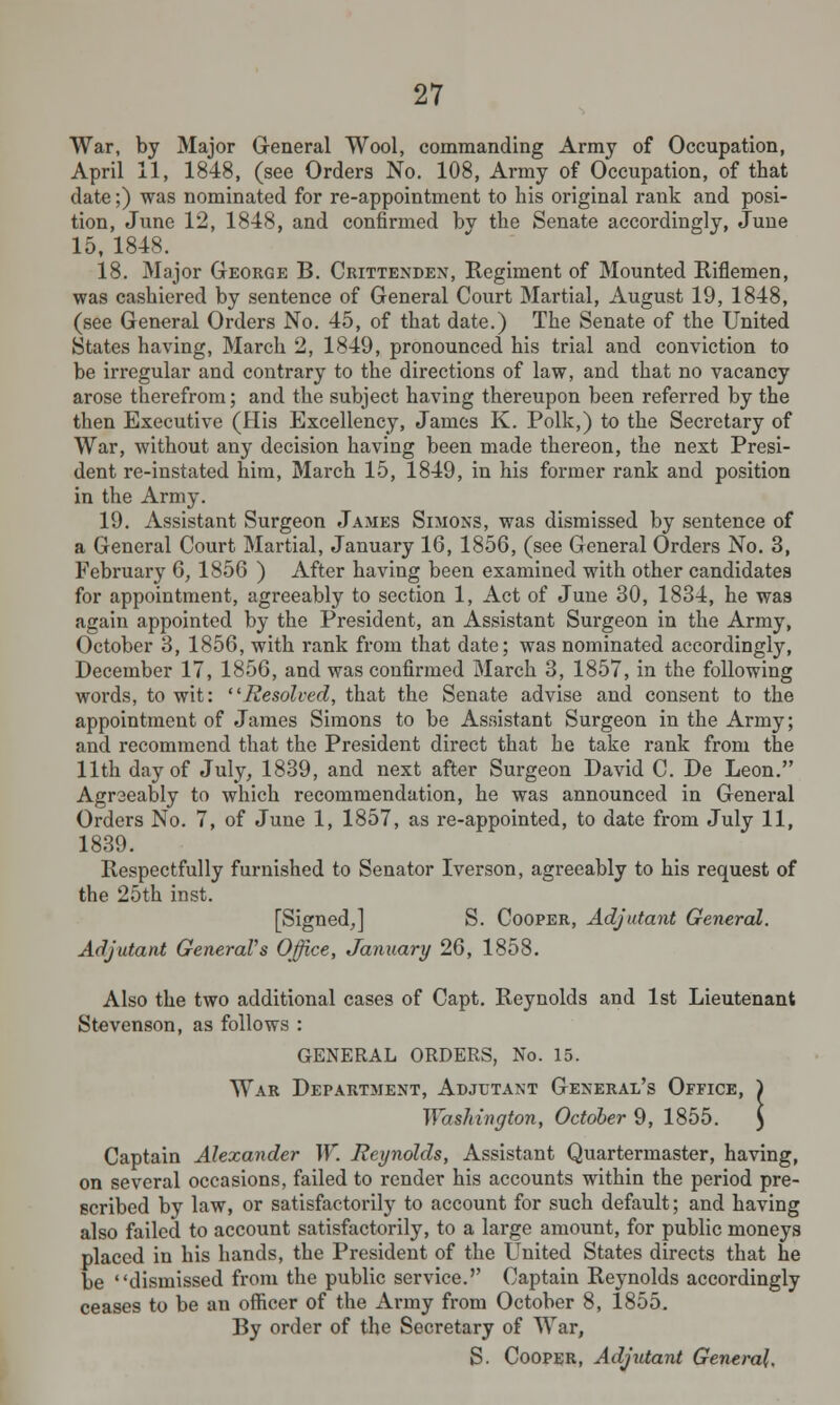 War, by Major General Wool, commanding Army of Occupation, April 11, 1848, (see Orders No. 108, Army of Occupation, of that date;) was nominated for re-appointment to his original rank and posi- tion, June 12, 1848, and confirmed by the Senate accordingly, June 15, 1848. 18. Major George B. Crittenden, Regiment of Mounted Riflemen, was cashiered by sentence of General Court Martial, August 19, 1848, (see General Orders No. 45, of that date.) The Senate of the United States having, March 2, 1849, pronounced his trial and conviction to be irregular and contrary to the directions of law, and that no vacancy arose therefrom; and the subject having thereupon been referred by the then Executive (His Excellency, James K. Polk,) to the Secretary of War, without any decision having been made thereon, the next Presi- dent re-instated him, March 15, 1849, in his former rank and position in the Army. 19. Assistant Surgeon James Simons, was dismissed by sentence of a General Court Martial, January 16, 1856, (see General Orders No. 3, February 6, 1856 ) After having been examined with other candidates for appointment, agreeably to section 1, Act of June 30, 1834, he was again appointed by the President, an Assistant Surgeon in the Army, October 3, 1856, with rank from that date; was nominated accordingly, December 17, 1856, and was confirmed March 3, 1857, in the following words, to wit: ■Resolved, that the Senate advise and consent to the appointment of James Simons to be Assistant Surgeon in the Army; and recommend that the President direct that he take rank from the 11th day of July, 1839, and next after Surgeon David C. De Leon. Agreeably to which recommendation, he was announced in General Orders No. 7, of June 1, 1857, as re-appointed, to date from July 11, 1839. Respectfully furnished to Senator Iverson, agreeably to his request of the 25th inst. [Signed,] S. Cooper, Adjutant General. Adjutant General's Office, January 26, 1858. Also the two additional cases of Capt. Reynolds and 1st Lieutenant Stevenson, as follows : GENERAL ORDERS, No. 15. War Department, Adjutant General's Office, ) Washington, October 9, 1855. ) Captain Alexander W. Reynolds, Assistant Quartermaster, having, on several occasions, failed to render his accounts within the period pre- scribed by law, or satisfactorily to account for such default; and having also failed to account satisfactorily, to a large amount, for public moneys placed in his hands, the President of the United States directs that he be dismissed from the public service.'' Captain Reynolds accordingly ceases to be an officer of the Army from October 8, 1855. By order of the Secretary of War, S. Cooper, Adjutant General.