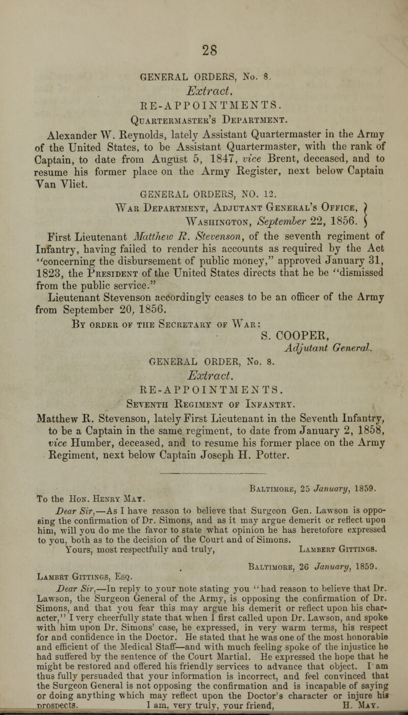 GENERAL ORDERS, No. 8. Extract. RE-APPOINTMENTS. Quartermaster's Department. Alexander W. Reynolds, lately Assistant Quartermaster in the Army of the United States, to be Assistant Quartermaster, with the rank of Captain, to date from August 5, 1847, vice Brent, deceased, and to resume his former place on the Army Register, next below Captain Van Vliet. GENERAL ORDERS, NO. 12. War Department, Adjutant General's Office, ) Washington, September 22, 1856. ) First Lieutenant Matthew R. Stevenson, of the seventh regiment of Infantry, having failed to render his accounts as required by the Act concerning the disbursement of public money, approved January 31, 1823, the President of the United States directs that he be dismissed from the public service. Lieutenant Stevenson accordingly ceases to be an officer of the Army from September 20, 1856. By order of the Secretary of War : S. COOPER, Adjutant General. GENERAL ORDER, No. 8. Extract. RE-APPOINTMENTS. Seventh Regiment of Infantry. Matthew R. Stevenson, lately First Lieutenant in the Seventh Infantry, to be a Captain in the same regiment, to date from January 2, 1858, vice Huinber, deceased, and to resume his former place on the Army Regiment, next below Captain Joseph H. Potter. Baltimore, 25 January, 1859. To the Hon. Henry Mat. Dear Sir,—As I have reason to believe that Surgeon Gen. Lawson is oppo- sing the confirmation of Dr. Simons, and as it may argue demerit or reflect upon him, will you do me the favor to state what opinion he has heretofore expressed to you, both as to the decision of the Court and of Simons. Yours, most respectfully and truly, Lambert Gittings. Baltimore, 26 January, 1859. Lambrt Gittings, Esq. Dear Sir,—In reply to your note stating you had reason to believe that Dr. Lawson, the Surgeon General of the Army, is opposing the confirmation of Dr. Simons, and that you fear this may argue his demerit or reflect upon his char- acter, I very cheerfully state that when I first called upon Dr. Lawson, and spoke with him upon Dr. Simons' case, he expressed, in very warm terms, his respect for and confidence in the Doctor. He stated that he was one of the most honorable and efficient of the Medical Staff—and with much feeling spoke of the injustice he had suffered by the sentence of the Court Martial. He expressed the hope that he might be restored and offered his friendly services to advance that object. I am thus fully persuaded that your information is incorrect, and feel convinced that the Surgeon General is not opposing the confirmation and is incapable of saying or doing anything which may reflect upon the Doctor's character or injure his rrosnectg. I am, very truly, your friend, H. May.