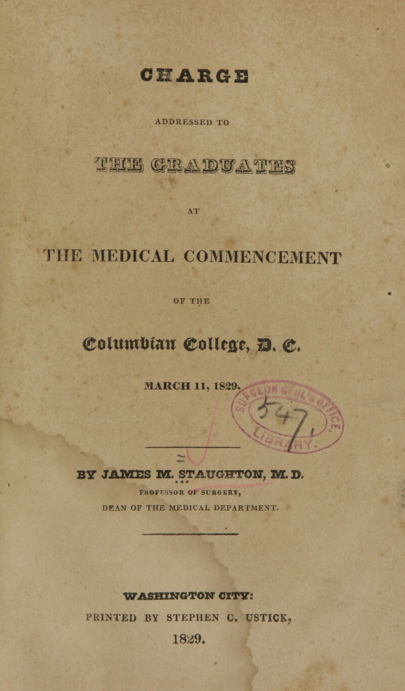 CHARGE ADDRESSED TO ?MMm THE MEDICAL COMMENCEMENT OF THE eoUtrntitaw eolltse, b, <&. MARCH 11, 1829. BY JAMES 1ft. STAUGHTON, M. D. FHOFT'.SSOIt OF SUHGERY, DF,AN OF THE MEDICAL DEPARTMENT. WASHINGTON CITY: PRINTED BY STEPHEN C. USTICK, 1829.