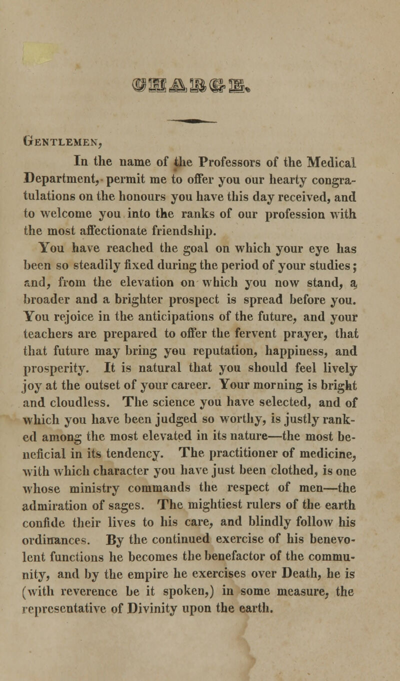 Gentlemen, In the name of the Professors of the Medical Department, • permit me to offer you our hearty congra- tulations on the honours you have this day received, and to welcome you into the ranks of our profession with the most affectionate friendship. You have reached the goal on which your eye has been so steadily fixed during the period of your studies; and, from the elevation on which you now stand, a broader and a brighter prospect is spread before you. You rejoice in the anticipations of the future, and your teachers are prepared to offer the fervent prayer, that that future may bring you reputation, happiness, and prosperity. It is natural that you should feel lively joy at the outset of your career. Your morning is bright and cloudless. The science you have selected, and of which you have been judged so worthy, is justly rank- ed among the most elevated in its nature—the most be- neficial in its tendency. The practitioner of medicine, with which character you have just been clothed, is one whose ministry commands the respect of men—the admiration of sages. The mightiest rulers of the earth confide their lives to his care, and blindly follow his ordinances. By the continued exercise of his benevo- lent functions he becomes the benefactor of the commu- nity, and by the empire he exercises over Death, he is (with reverence be it spoken,) in some measure, the representative of Divinity upon the earth.