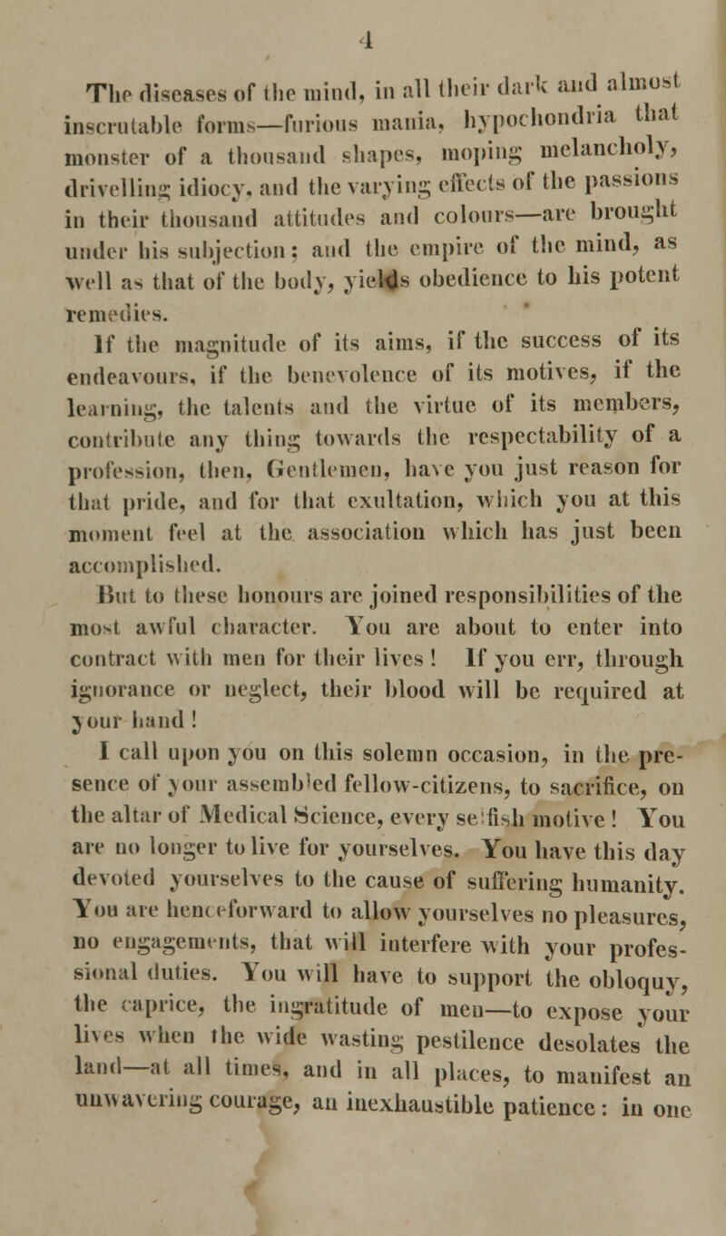 The diseases of the mind, in all their dark and almost inscrutable forms—furious mania, hypochondria that monster of a thousand shapes, moping melancholy, drivelling idiocy, and the varying effects of the passions in their thousand attitudes and colours—are brought under his subjection; and the empire of the mind, as Well as that of the body, yields obedience to his potent remedies. If the magnitude of its aims, if the success of its endeavours, if the benevolence of its motives, if the learning, the talents and the virtue of its members, contribute any thing towards the respectability of a profession, then, Gentlemen, have you just reason for that pride, and for that exultation, which you at this moment feel at the association which has just been accomplished. Hut to these honours are joined responsibilities of the most awful character. You are about to enter into contract with men for their lives ! If you err, through ignorance or neglect, their blood will be required at your hand ! I call upon you on this solemn occasion, in the pre- sence of your assembled fellow-citizens, to sacrifice, on the altar of Medical Science, every selfish motive ! You are no longer to live for yourselves. You have this day devoted yourselves to the cause of suffering humanity. You are henceforward to allow yourselves no pleasures, no engagements, that will interfere with your profes- sional duties. You will have to support the obloquy, the caprice, the ingratitude of men—to expose your lives when the wide wasting pestilence desolates the land—at all times, and in all places, to mauifest an uuwavering courage, an inexhaustible patience : in one