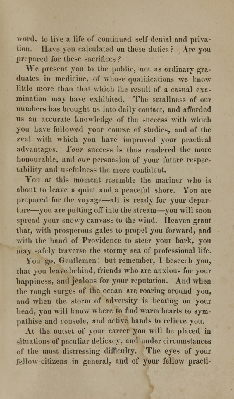 Word, to live a life of continued self-denial and priva- tion. Have you calculated on these duties? Are you prepared for these sacrifices ? We present you to the public, not as ordinary gra- duates in medicine, of whose qualifications we know little more than that which the result of a casual exa- mination may have exhibited. The smallness of our numbers has brought us into daily contact, and afforded us an accurate knowledge of the success with which you have followed your course of studies, and of the zeal with which you have improved your practical advantages. Your success is thus rendered the more honourable, and our persuasion of your future respec- tability and usefulness the more confident. You at this moment resemble the mariner who is about to leave a quiet and a peaceful shore. You are prepared for the voyage—all is ready for your depar- ture—you are putting off into the stream—you will soon spread your snowy canvass to the wind. Heaven grant that, with prosperous gales to propel you forward, ?ind with the hand of Providence to steer your bark, you may safely traverse the stormy sea of professional life. You go, Gentlemen! but remember, 1 beseech you, that you leave behind, friends who are anxious for your happiness, and jealous for your reputation. And when the rough surges of the ocean are roaring around you, and when the storm of adversity is beating on your head, you will know where to find warm hearts to sym- pathise and console, and active hands to relieve you. At the outset of your career you will be placed in situations of peculiar delicacy, and under circumstances of the most distressing difficulty. The eyes of your fellow-citizens in general, and of your fellow practi-