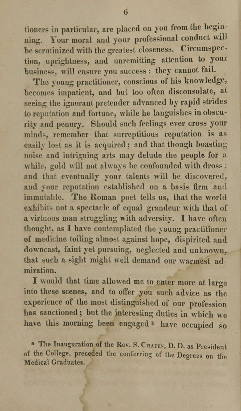tioners in particular, are placed on you from the begin uing. Your moral and your professional conduct will be scrutinized with the greatest closeness. Circumspec- tion, uprightness, and unremitting attention to your business, will ensure you success : they cannot fail. The young practitioner, conscious of his knowledge, becomes impatient, and but too often disconsolate, at seeing the ignorant pretender advanced by rapid strides to reputation and fortune, while he languishes in obscu- rity and penury. Should such feelings ever cross your minds, remember that surreptitious reputation is as easily lost as it is acquired; and that though boasting noise and intriguing arts may delude the people for a while, gold will not always be confounded with dross ; and that eventually your talents will be discovered, and your reputation established on a basis firm and immutable. The Roman poet tells us, that the world exhibits not a spectacle of equal grandeur with that of a virtuous man struggling with adversity. I have often thought, as I have contemplated the young practitioner of medicine toiling almost against hope, dispirited and downcast, faint yet pursuing, neglected and unknown, that such a sight might well demand our warmest ad- miration. I would that time allowed me to enter more at large into these scenes, and to offer you such advice as the experience of the most distinguished of our profession has sanctioned; but the interesting duties in which we have this morning been engaged* have occupied so * The Inauguration of the Rev. S. Chapin, D. D. as President of the College, preceded the conferring of the Deo-rees on the Medical Graduates.