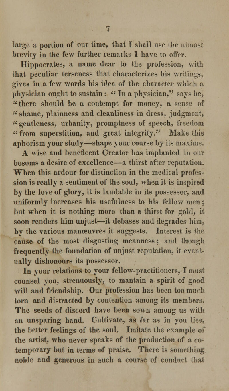 large a portion of our time, that I shall use the utmost brevity in the few further remarks 1 have to offer. Hippocrates, a name dear to the profession, with that peculiar terseness that characterizes his writings, gives in a few words his idea of the character which a physician ought to sustain:  In a physician, says he, there should be a contempt for money, a sense of  shame, plainness and cleanliness in dress, judgment, gentleness, urbanity, promptness of speech, freedom  from superstition, and great integrity. Make this aphorism your study—shape your course by its maxims. A wise and beneficent Creator has implanted in our bosoms a desire of excellence—a thirst after reputation. When this ardour for distinction in the medical profes- sion is really a sentiment of the soul, when it is inspired by the love of glory, it is laudable in its possessor, and uniformly increases his usefulness to his fellow men; but when it is nothing more than a thirst for gold, it soon renders him unjust—it debases and degrades him, by the various manoeuvres it suggests. Interest is the cause of the most disgusting meanness; and though frequently the foundation of unjust reputation, it event- ually dishonours its possessor. In your relations to your fellow-practitioners, I must counsel you, strenuously, to mantain a spirit of good will and friendship. Our profession has been too much torn and distracted by contention among its members. The seeds of discord have been sown among us with an unsparing hand. Cultivate, as far as in you lies, the better feelings of the soul. Imitate the example of the artist, who never speaks of the production of a co- temporary but in terms of praise. There is something noble and generous in such a course of conduct that
