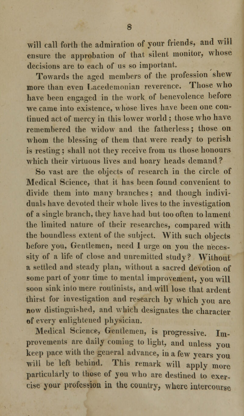 will call forth the admiration of your friends, and will ensure the approbation of that silent monitor, whose decisions are to each of us so important. Towards the aged members of the profession shew more than even Lacedemonian reverence. Those who have been engaged in the work of benevolence before we came into existence, whose lives have been one con- tinued act of mercy in this lower world ; those who have remembered the widow and the fatherless; those on whom the blessing of them that were ready to perish is resting; shall not they receive from us those honours which their virtuous lives and hoary heads demand ? So vast are the objects of research in the circle of Medical Science, that it has been found convenient to divide them into many branches; and though indivi- duals have devoted their whole lives to the investigation of a single branch, they have had but too often to lament the limited nature of their researches, compared with the boundless extent of the subject. With such objects before you, Gentlemen, need 1 urge on you the neces- sity of a life of close and unremitted study? Without a settled and steady plan, without a sacred devotion of some part of your time to mental improvement, you will soon sink into mere routinists, and will lose that ardent thirst for investigation and research by which you are now distinguished, and which designates the character of every enlightened physician. Medical Science, Gentlemen, is progressive. Im- provements are daily coming to light, and unless you keep pace with the general advance, in a few years you will be left behind. This remark will apply more particularly to those of you who are destined to exer- cise your profession in the country, where intercourse
