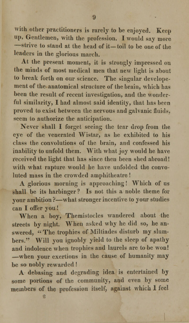 with other practitioners is rarely to be enjoyed. Keep up, Gentlemen, with the profession. I would say more —strive to stand at the head of it—toil to be one of the leaders in the glorious march. At the present moment, it is strongly impressed on the minds of most medical men that new light is about to break forth on our science. The singular develope- ment of the anatomical structure of the brain, which has been the result of recent investigation, and the wonder- ful similarity, I had almost said identity, that has been proved to exist between the nervous and galvanic fluids, seem to authorize the anticipation. Never shall I forget seeing the tear drop from the eye of the venerated Wistar, as he exhibited to his class the convolutions of the brain, and confessed his inability to unfold them. With what joy would he have received the light that has since then been shed abroad! with what rapture would he have unfolded the convo- luted mass in the crowded amphitheatre ! A glorious morning is approaching! Which of us shall be its harbinger ? Is not this a noble theme for your ambition ?—what stronger incentive to your studies can I offer you! When a boy, Themistocles wandered about the streets by night. When asked why he did so, he an- swered,  The trophies of Miltiades disturb my slum- bers. Will you ignobly yield to the sleep of apathy and indolence when trophies and laurels are to be won! —when your exertions in the cause of humanity may be so nobly rewarded ! A debasing and degrading idea is entertained by some portions of the community, and even by some members of the profession itself, against which 1 feel