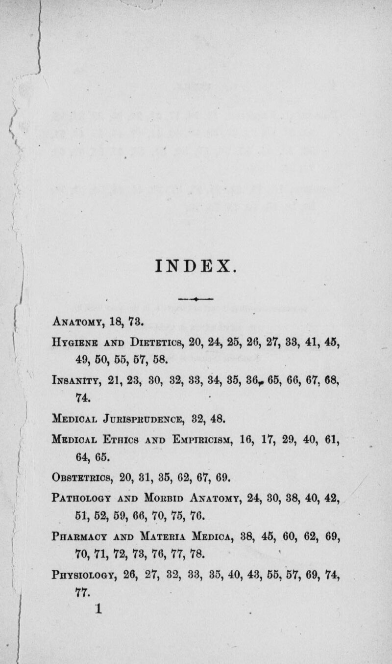 INDEX. Anatomy, 18, 73. Hygiene and Dietetics, 20, 24, 25, 26, 27, 33, 41, 45, 49, 50, 55, 57, 58. Insanity, 21, 23, 30, 32, 33, 34, 35, 36,. 65, 66, 67, 68, 74. Medical Jurisprudence, 32, 48. Medical Etiiics and Empiricism, 16, 17, 29, 40, 61, 64, 65. Obstetrics, 20, 81, 35, 62, 67, 69. Pathology and Morbid Anatomy, 24, 30, 38, 40, 42, 51, 52, 59, 66, 70, 75, 76. PnARMAOY and Materia Medica, 38, 45, 60, 62, 69, 70, 71, 72, 73, 76, 77, 78. Physiology, 26, 27, 32, 33, 35, 40, 43, 55, 57, 69, 74, 77. 1