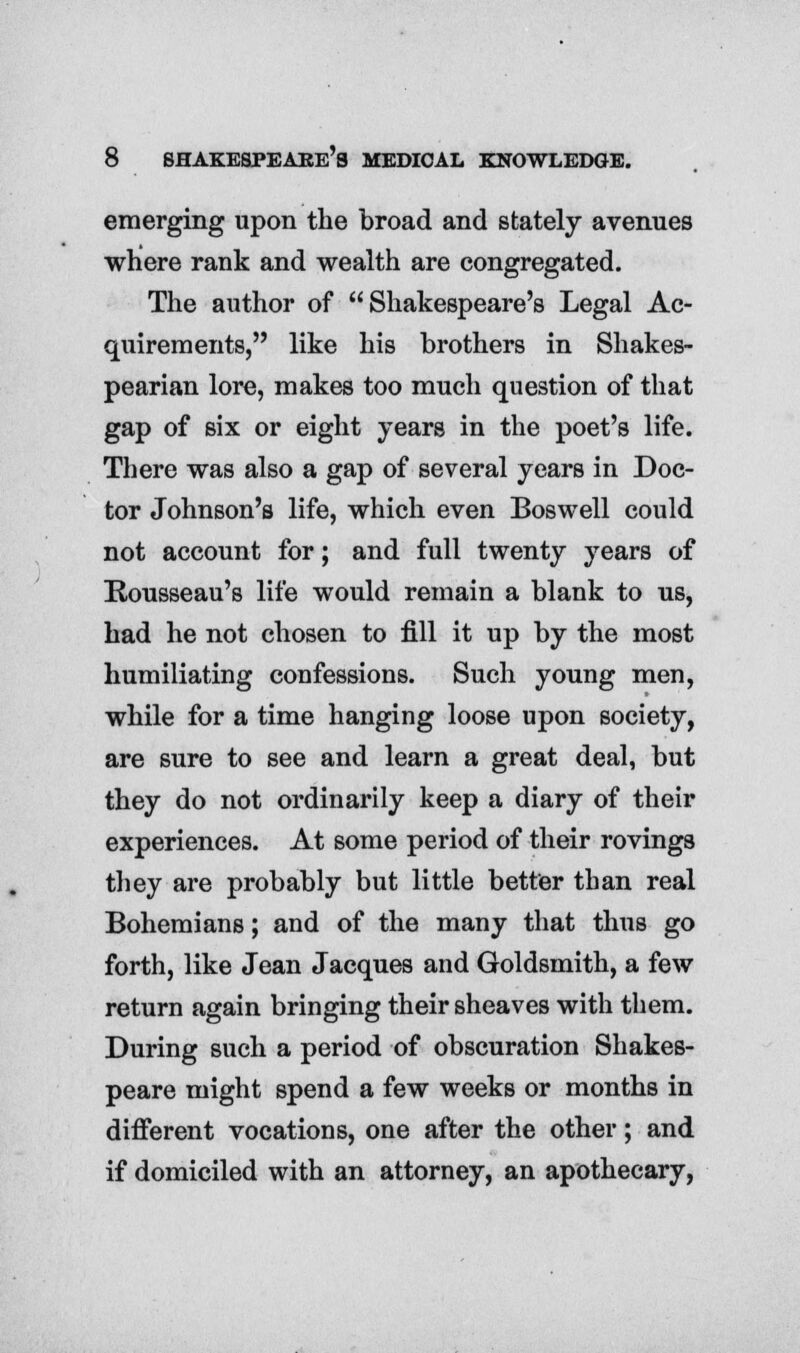 emerging upon the broad and stately avenues where rank and wealth are congregated. The author of Shakespeare's Legal Ac- quirements, like his brothers in Shakes- pearian lore, makes too much question of that gap of six or eight years in the poet's life. There was also a gap of several years in Doc- tor Johnson's life, which even Boswell could not account for; and full twenty years of Rousseau's life would remain a blank to us, had he not chosen to fill it up by the most humiliating confessions. Such young men, while for a time hanging loose upon society, are sure to see and learn a great deal, but they do not ordinarily keep a diary of their experiences. At some period of their rovings they are probably but little better than real Bohemians; and of the many that thus go forth, like Jean Jacques and Goldsmith, a few return again bringing their sheaves with them. During such a period of obscuration Shakes- peare might spend a few weeks or months in different vocations, one after the other; and if domiciled with an attorney, an apothecary,